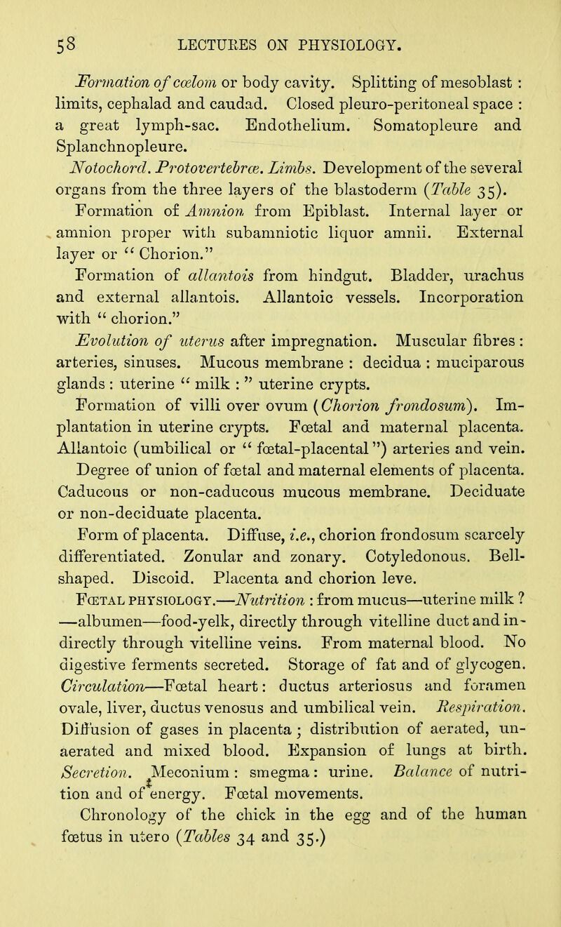 Formation of cozlom or body cavity. Splitting of mesoblast : limits, cephalad and caudad. Closed pi euro-peritoneal space : a great lymph-sac. Endothelium. Somatopleure and Splanchnopleure. Notochord. Protovertebrce. Limbs. Development of the several organs from the three layers of the blastoderm {Table 35). Formation of Amnion from Epiblast. Internal layer or amnion proper with subamniotic liquor amnii. External layer or  Chorion. Formation of allantois from hindgut. Bladder, urachus and external allantois. Allantoic vessels. Incorporation with  chorion. Evolution of uterus after impregnation. Muscular fibres : arteries, sinuses. Mucous membrane : decidua : muciparous glands : uterine  milk :  uterine crypts. Formation of villi over ovum {Chorion frondosum). Im- plantation in uterine crypts. Foetal and maternal placenta. Allantoic (umbilical or  foetal-placental) arteries and vein. Degree of union of foetal and maternal elements of placenta. Caducous or non-caducous mucous membrane. Deciduate or non-deciduate placenta. Form of placenta. Diffuse, i.e., chorion frondosum scarcely differentiated. Zonular and zonary. Cotyledonous. Bell- shaped. Discoid. Placenta and chorion leve. Foetal physiology.—Nutrition : from mucus—uterine milk ? —albumen—food-yelk, directly through vitelline duct and in- directly through vitelline veins. From maternal blood. No digestive ferments secreted. Storage of fat and of glycogen. Circulation—Foetal heart: ductus arteriosus and foramen ovale, liver, ductus venosus and umbilical vein. Respiration. Diffusion of gases in placenta; distribution of aerated, un- aerated and mixed blood. Expansion of lungs at birth. Secretion. Meconium: smegma: urine. Balance of nutri-* tion and of energy. Foetal movements. Chronology of the chick in the egg and of the human foetus in utero (Tables 34 and 35.)