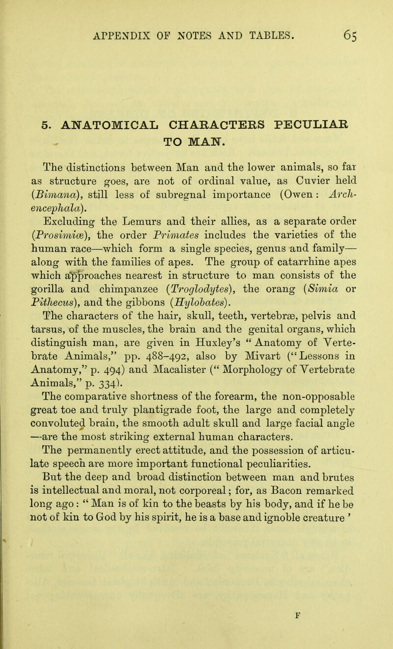 5. ANATOMICAL CHARACTERS PECULIAR TO MAN. The distinctions between Man and the lower animals, so fax as structure goes, are not of ordinal value, as Cuvier held (Bimana), still less of subregnal importance (Owen : Arch- encephala). Excluding the Lemurs and their allies, as a separate order (Prosimice), the order Primates includes the varieties of the human race—which form a single species, genus and family— along with the families of apes. The group of catarrhine apes which approaches nearest in structure to man consists of the gorilla and chimpanzee (Troglodytes), the orang (Simla or Pithecus), and the gibbons (Hylobates). The characters of the hair, skull, teeth, vertebrae, pelvis and tarsus, of the muscles, the brain and the genital organs, which distinguish man, are given in Huxley's  Anatomy of Verte- brate Animals, pp. 488-492, also by Mivart (Lessons in Anatomy, p. 494) and Macalister ( Morphology of Vertebrate Animals, p. 334). The comparative shortness of the forearm, the non-opposable great toe and truly plantigrade foot, the large and completely convoluted brain, the smooth adult skull and large facial angle —are the most striking external human characters. The permanently erect attitude, and the possession of articu- late speech are more important functional peculiarities. But the deep and broad distinction between man and brutes is intellectual and moral, not corporeal; for, as Bacon remarked long ago :  Man is of kin to the beasts by his body, and if he be not of kin to God by his spirit, he is a base and ignoble creature ' F