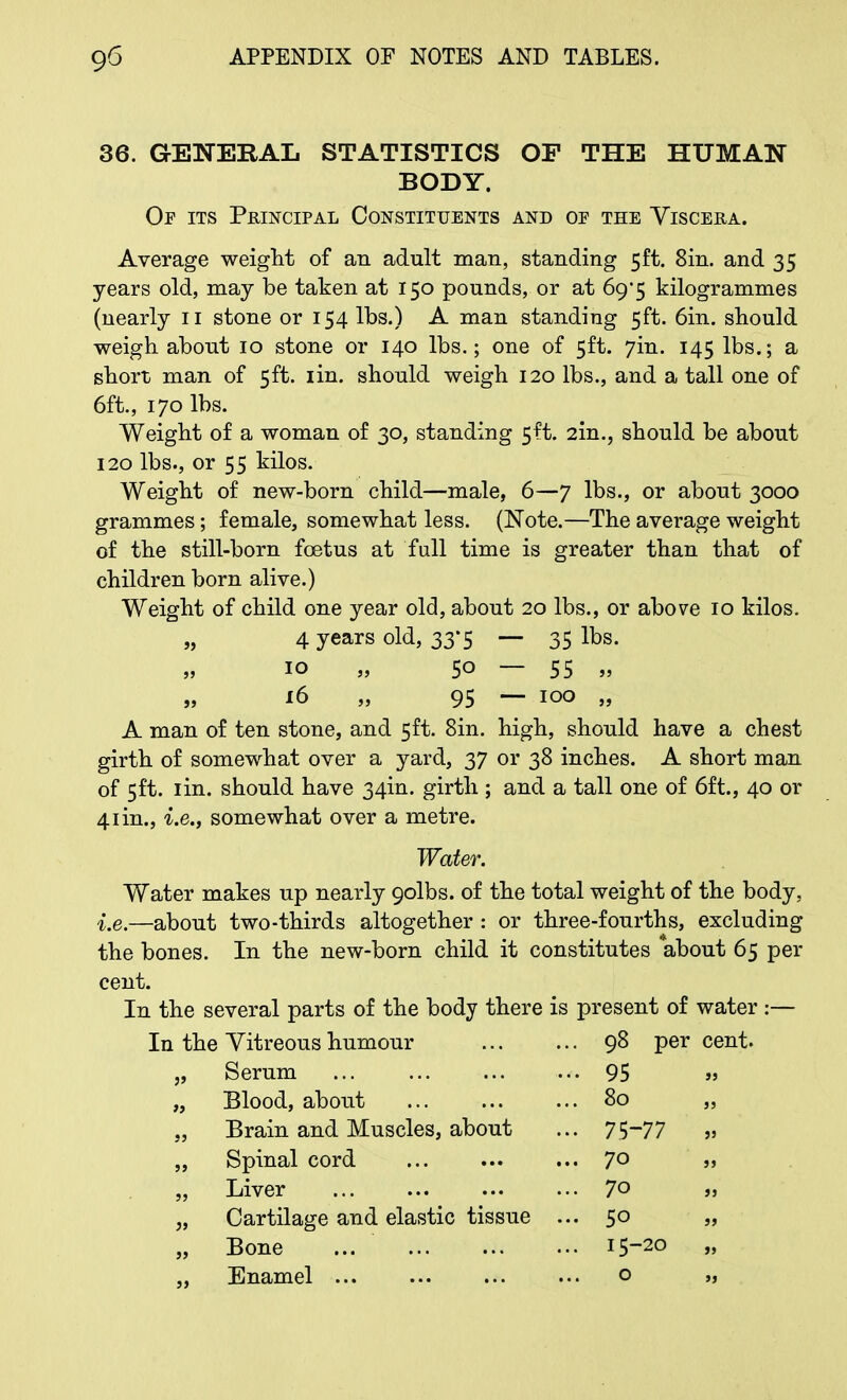 36. GENERAL STATISTICS OF THE HUMAN BODY. Op its Principal Constituents and op the Viscera. Average weight of an adult man, standing 5ft. 8in. and 35 years old, may be taken at 150 pounds, or at 69*5 kilogrammes (nearly 11 stone or 154 lbs.) A man standing 5ft. 6in. should weigh about 10 stone or 140 lbs.; one of 5ft. 7m. 145 lbs.; a short man of 5ft. iin. should weigh 120 lbs., and a tall one of 6ft., 170 lbs. Weight of a woman of 30, standing 5ft. 2in., should be about 120 lbs., or 55 kilos. Weight of new-born child—male, 6—7 lbs., or about 3000 grammes; female, somewhat less. (Note.—The average weight of the still-born foetus at full time is greater than that of children born alive.) Weight of child one year old, about 20 lbs., or above 10 kilos. „ 4 years old, 33*5 — 35 lbs. 10 „ 50 — 55 „ „ 16 „ 95 — 100 „ A man of ten stone, and 5ft. Sin. high, should have a chest girth of somewhat over a yard, 37 or 38 inches. A short man of 5ft. 1 in. should have 34m. girth ; and a tall one of 6ft., 40 or 41 in., i.e., somewhat over a metre. Water. Water makes up nearly 9olbs. of the total weight of the body, i.e.—about two-thirds altogether : or three-fourths, excluding the bones. In the new-born child it constitutes about 65 per cent. In the several parts of the body there is present of water :— In the Vitreous humour • 98 per cent. „ Serum • • 95 »j „ Blood, about . 80 JJ „ Brain and Muscles, about - 75- •77 JJ „ Spinal cord .. 70 JJ „ Liver .. 70 JJ „ Cartilage and elastic tissue . .. 50 JJ „ Bone .. 15- -20 JJ „ Enamel ... 0 JJ