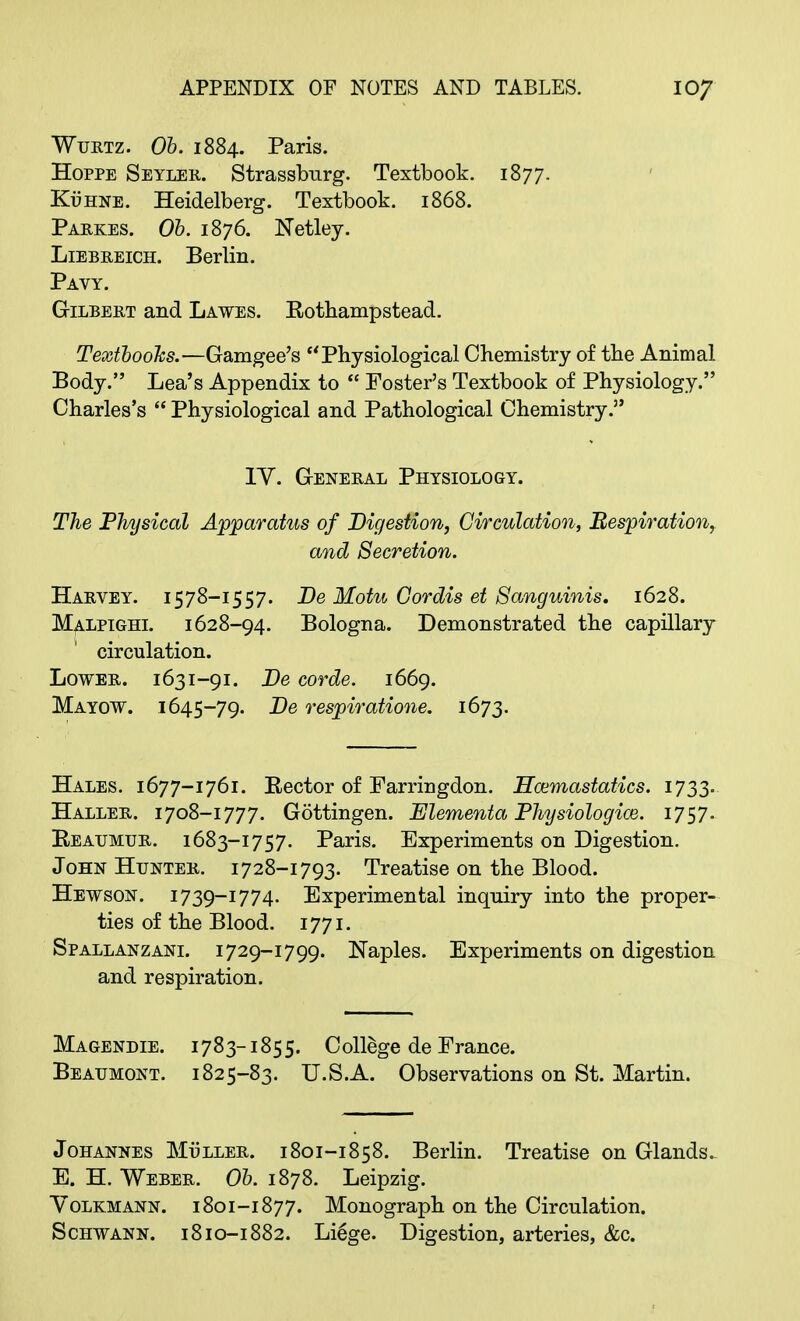 Wurtz. Ob. 1884. Paris. Hoppe Seyler. Strassburg. Textbook. 1877. Kuhne. Heidelberg. Textbook. 1868. Parkes. Ob. 1876. Netley. Liebreich. Berlin. Pavy. Gilbert and Lawes. Kothampstead. Textbooks.—Gamgee's Physiological Chemistry of the Animal Body. Lea's Appendix to  Foster's Textbook of Physiology. Charles's  Physiological and Pathological Chemistry. IY. General Physiology. The Physical Apparatus of Digestion, Circulation, Respiration, and Secretion. Harvey. 1578—i557. De Motu Cordis et Sanguinis. 1628. Malpighi. 1628-94. Bologna. Demonstrated the capillary circulation. Lower. 1631-91. Be corde. 1669. Mayow. 1645-79. Be respiratione. 1673. Hales. 1677-1761. Rector of Farringdon. Hannastatics. 1733. Haller. 1708-1777. Gottingen. JElementa Physiologice. 1757. Reaumur, i683-1757. Paris. Experiments on Digestion. John Hunter. 1728-1793. Treatise on the Blood. Hewson. i739-1774. Experimental inqniry into the proper- ties of the Blood. 1771. Spallanzani. 1729-1799. Naples. Experiments on digestion and respiration. Magendie. 1783-1855. College de France. Beaumont. 1825-83. U.S.A. Observations on St. Martin. Johannes Mi3ller. 1801-1858. Berlin. Treatise on Glands. E. H. Weber. Ob. 1878. Leipzig. Yolkmann. 1801-1877. Monograph on the Circulation. Schwann. 1810-1882. Li6ge. Digestion, arteries, &c.