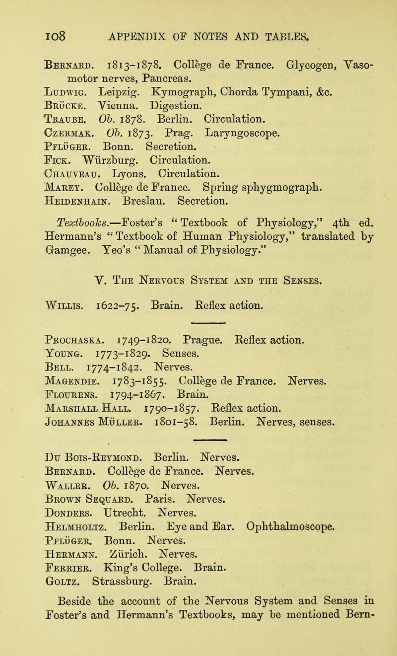 Bernard. 1813-1878. College de France. Glycogen, Vaso- motor nerves, Pancreas. Ludwig. Leipzig. Kymograph, Chorda Tympani, &c. Brucke. Vienna. Digestion. Trauee. Ob. 1878. Berlin. Circnlation. Czermak. Ob. 1873. Brag. Laryngoscope. Peluger. Bonn. Secretion. Fick. Wiirzburg. Circulation. Chauveau. Lyons. Circulation. Marey. College de France. Spring sphygmograph. Heidenhain. Breslau. Secretion. Textbooks.—Foster's  Textbook of Physiology, 4th ed. Hermann's  Textbook of Human Physiology, translated by Gamgee. Yeo's Manual of Physiology. V. The Nervous System and the Senses. Willis. 1622-75. Brain. Reflex action. Prochaska. 1749-1820. Prague. Keflex action. Young. 1773-1829. Senses. Bell. 1774-1842. Nerves. Magendie. 1783-1855. College de France. Nerves. Flourens. 1794-1867. Brain. Marshall Hall. 1790-1857. Reflex action. Johannes Muller. 1801-58. Berlin. Nerves, senses. Du Bois-Reymond. Berlin. Nerves. Bernard. College de France. Nerves. Waller. Ob. 1870. Nerves. Brown Sequard. Paris. Nerves. Donders. Utrecht. Nerves. Helmholtz. Berlin. Eye and Ear. Ophthalmoscope. Pplu ger. Bonn. Nerves. Hermann. Zurich. Nerves. Ferrier. King's College. Brain. Goltz. Strassburg. Brain. Beside the account of the Nervous System and Senses in Foster's and Hermann's Textbooks, may be mentioned Bern-