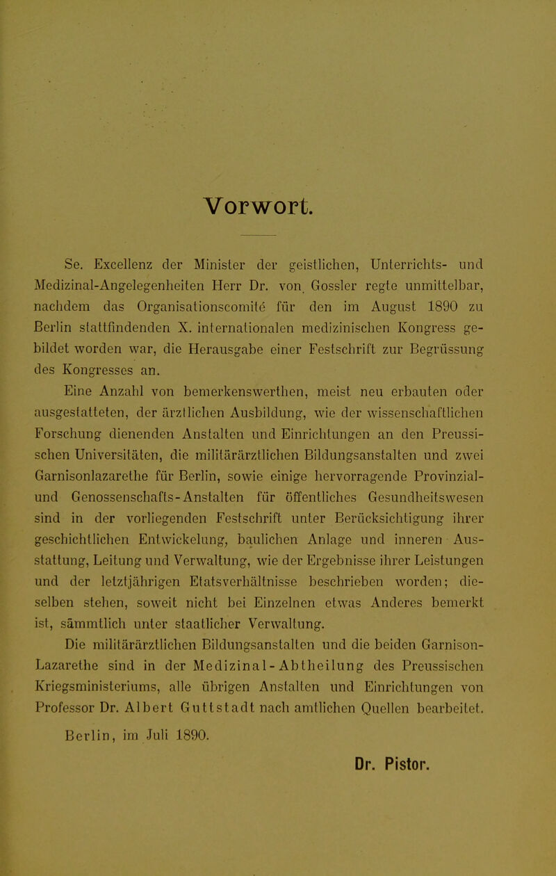 Vorwort. Se, Excellenz der Minister der geistlichen, Unterrichts- und Medizinal-Angelegenheiten Herr Dr. von. Gossler regte unmittelbar, nachdem das Organisationscomite für den im August 1890 zu Berlin stattfindenden X. internationalen medizinischen Kongress ge- bildet worden war, die Herausgabe einer Festschrift zur Begrüssung des Kongresses an. Eine Anzahl von bemerkenswerthen, meist neu erbauten oder ausgestatteten, der ärztlichen Ausbildung, wie der wissenschaftlichen Forschung dienenden Anstalten und Einrichtungen an den Preussi- schen Universitäten, die militärärztlichen Bildungsanstalten und zwei Garnisonlazarethe für Berlin, sowie einige hervorragende Provinzial- und Genossenschafts-Anstalten für öffentliches Gesundheitswesen sind in der vorliegenden Festschrift unter Berücksichtigung ihrer geschichtlichen EntWickelung, baulichen Anlage und inneren Aus- stattung, Leitung und Verwaltung, wie der Ergebnisse ihrer Leistungen und der letztjährigen Etatsverhältnisse beschrieben worden; die- selben stehen, soweit nicht bei Einzelnen etwas Anderes bemerkt ist, sämmtlich unter staatlicher Verwaltung. Die militärärztlichen Bildungsanstalten und die beiden Garnison- Lazarethe sind in der Medizinal-Abtheilung des Preussischen Kriegsministeriums, alle übrigen Anstalten und Einrichtungen von Professor Dr. Albert Guttstadt nach amtlichen Quellen bearbeitet. Berlin, im Juli 1890. Dr. Pistor.