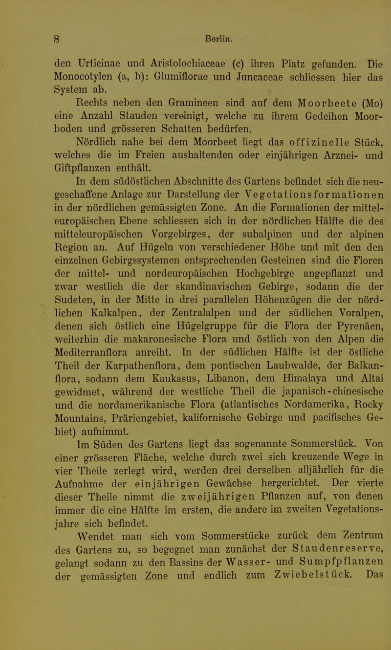 den Urticinae und Aristolochiaceae (c) ihren Platz gefunden. Die Monocotylen (a, b): Glumiflorae und Juncaceae schliessen hier das System ab. Rechts neben den Gramineen sind auf dem Moorbeete (Mo) eine Anzahl Stauden vereinigt, welche zu ihrem Gedeihen Moor- boden und grösseren Schatten bedürfen. Nördlich nahe bei dem Moorbeet liegt das offizinelle Stück, welches die im Freien aushaltenden oder einjährigen Arznei- und Giftpflanzen enthält. In dem südöstlichen Abschnitte des Gartens befindet sich die neu- geschaffene Anlage zur Darstellung der Vegetationsformationen in der nördlichen gemässigten Zone. An die Formationen der mittel- europäischen Ebene schliessen sich in der nördlichen Hälfte die des mitteleuropäischen Vorgebirges, der subalpinen und der alpinen Region an. Auf Hügeln von verschiedener Höhe und mit den den einzelnen Gebirgssystemen entsprechenden Gesteinen sind die Floren der mittel- und nordeuropäischen Hochgebirge angepflanzt und zwar westlich die der skandinavischen Gebirge, sodann die der Sudeten, in der Mitte in drei parallelen Höhenzügen die der nörd- lichen Kalkalpen, der Zentralalpen und der südlichen Voralpen, denen sich östlich eine Hügelgruppe für die Flora der Pyrenäen, weiterhin die makaronesische Flora und östlich von den Alpen die Mediterranflora anreiht. In der südlichen Hälfte ist der östliche Theil der Karpathenflora, dem pontischen Laubwalde, der Balkan- flora, sodann dem Kaukasus, Libanon, dem Himalaya und Altai gewidmet, während der westliche Theil die japanisch-chinesische und die nordamerikanische Flora (atlantisches Nordamerika, Rocky Mountains, Präriengebiet, kalifornische Gebirge und pacifisches Ge- biet) aufnimmt. Im Süden des Gartens liegt das sogenannte Sommerstück. Von einer grösseren Fläche, welche durch zwei sich kreuzende Wege in vier Theile zerlegt wird, werden drei derselben alljährlich für die Aufnahme der einjährigen Gewächse hergerichtet. Der vierte dieser Theile nimmt die zweijährigen Pflanzen auf, von denen immer die eine Hälfte im ersten, die andere im zweiten Vegetations- jahre sich befindet. Wendet man sich vom Sommerstücke zurück dem Zentrum des Gartens zu, so begegnet man zunächst der Staudenreserve, gelangt sodann zu den Bassins der Wasser- und Sumpfpflanzen der gemässigten Zone und endlich zum Zwiebelstück. Das