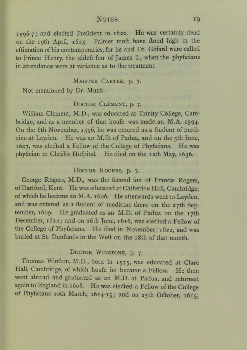 1596-7; and eleaed Prefident in 1620. He was certainly dead on the 19th April, 1625. Palmer mufl have ftood high in the eftimation of his contemporaries, for he and Dr. GifTard were called to Prince Henry, the eldeft fon of James L, when the phyficians in attendance were at variance as to the treatment. Maister Carter, p. 7. Not mentioned by Dr. Munk. Doctor Clement, p. 7. William Clement, M.D., was educated at Trinity College, Cam- bridge, and as a member of that houfe was made an M.A. 1594. On the 6th November, 1596, he was entered as a fludent of medi- cine at Leyden, He was an M.D. of Padua, and on the 5th June, 1607, was eledled a Fellow of the College of Phyficians. He was phyfician to Chrifl's HofpitaL He died on the 12th May, 1636. Doctor Rogers, p. 7. George Rogers, M.D., was the fecond fon of Francis Rogers, of Dartford, Kent. He was educated at Catherine Hall, Cambridge, of which he became an M.A. 1606. He afterwards went to Leyden, and was entered as a lludent of medicine there on the 27th Sep- tember, 1609. He graduated as an M.D. of Padua on the 17th December, 1612; and on 26th June, 1616, ^vas elecfled a Fellow of the College of Phyficians. He died in November, 1622, and was buried at St. Dunftan's in the Weft on the i8th of that month. Doctor Winstone, p. 7. Thomas Winfton, M.D., bom in 1575, was educated at Clare Hall, Cambridge, of which houfe he became a Fellow. He then went abroad and graduated as an M.D. at Padua, and returned again to England in 1608. He was elefted a Fellow of the College of Phyficians 20th March, 1614-15; and on 25th Odober, 1615,