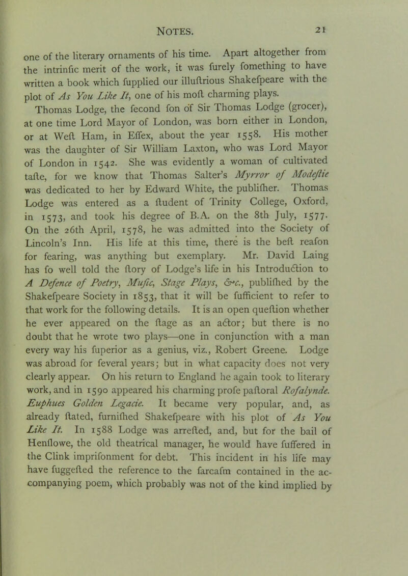 one of the literary ornaments of his time. Apart altogether from the intrinfic merit of the work, it was furely fomething to have written a book which fupplied our illuftrious Shakefpeare with the plot of As You Like It, one of his mofl charming plays. Thomas Lodge, the fecond fon of Sir Thomas Lodge (grocer), at one time Lord Mayor of London, was born either in London, or at Weft Ham, in EfTex, about the year 1558. His mother was the daughter of Sir William Laxton, who was Lord Mayor of London in 1542. She was evidently a woman of cultivated tafte, for we know that Thomas Salter's Myrror of Modejlie was dedicated to her by Edward White, the publiftier. Thomas Lodge was entered as a ftudent of Trinity College, Oxford, in 1573, and took his degree of B.A. on the 8th July, 1577. On the 26th April, 1578, he was admitted into the Society of Lincoln's Inn. His life at this time, there is the beft reafon for fearing, was anything but exemplary. Mr. David Laing has fo well told the ftory of Lodge's life in his Introdudtion to A Defence of Poetry, Mufu, Stage Plays, ds^c, publiflied by the Shakefpeare Society in 1853, that it will be fufficient to refer to that work for the following details. It is an open queftion whether he ever appeared on the ftage as an adlor; but there is no doubt that he wrote two plays—one in conjunction with a man every way his fuperior as a genius, viz., Robert Greene. Lodge was abroad for feveral years; but in what capacity does not very clearly appear. On his return to England he again took to literary work, and in 1590 appeared his charming profe paftoral Rofalynde. Euphues Golden Legacie. It became very popular, and, as already ftated, furniflied Shakefpeare with his plot of As You Like It. In 1588 Lodge was arrefted, and, but for the bail of Henflowe, the old theatrical manager, he would have fuffered in the Clink imprifonment for debt. This incident in his life may have fuggefted the reference to the farcafm contained in the ac- companying poem, which probably was not of the kind implied by