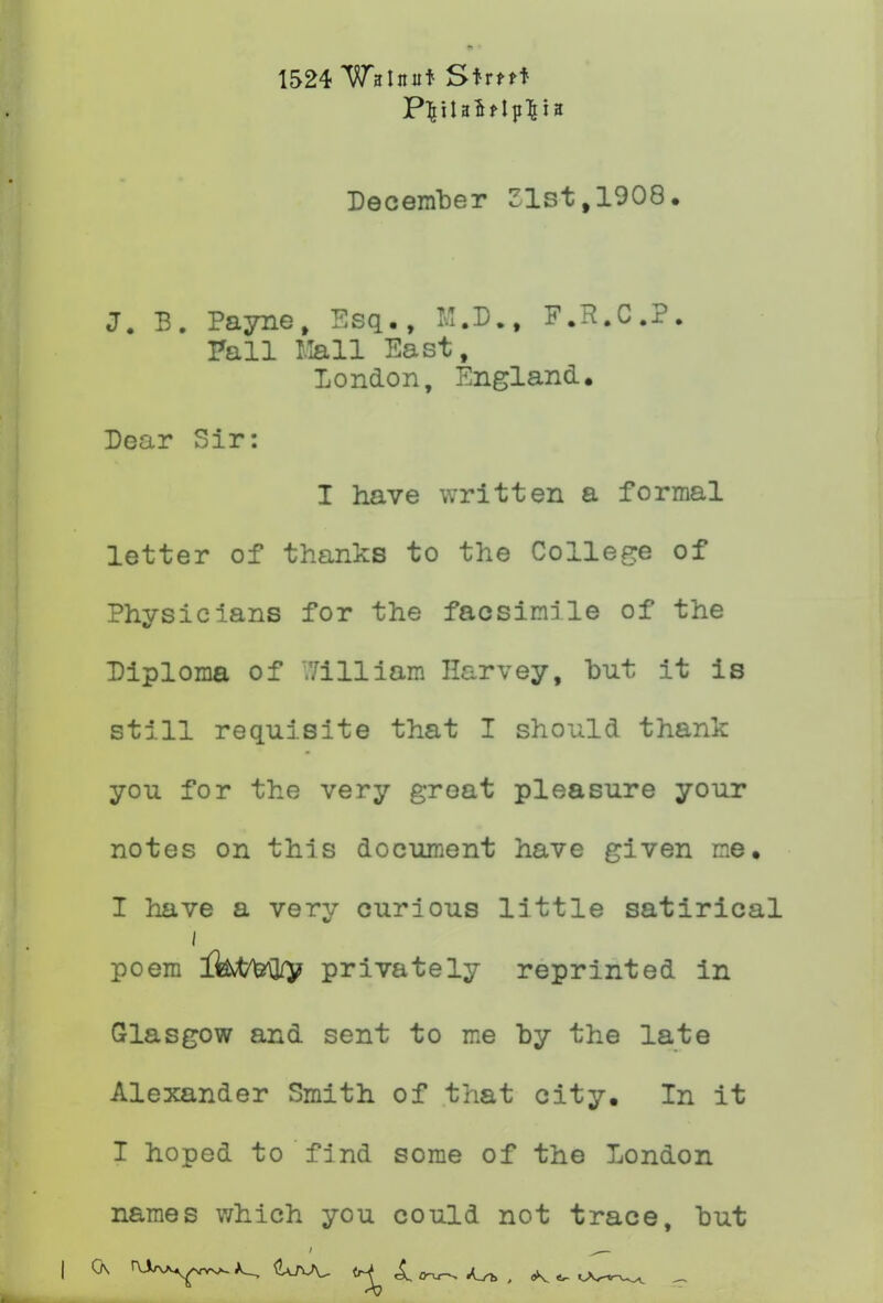 1524 Walnut Strtft December Zlst,1908. J. B. Payne, Esq,, F.R.C.?. Fall llall East, London, England. Dear Sir: I have written a formal letter of thanks to the College of Physicians for the facsimile of the Diploma of V/illiam Harvey, but it Is still requisite that I should thank you for the very great pleasure your notes on this document have given me, I have a very curious little satirical poem Ikt/feH/v privately reprinted in Glasgow and sent to me by the late Alexander Smith of that city. In it I hoped to find some of the London names which you could not trace, hut