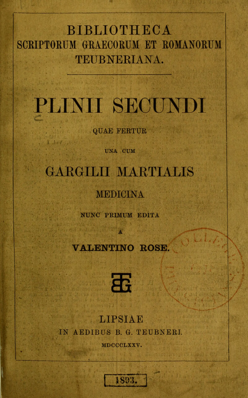 BIBLIOTHECA SCRIPTORUM GBAECORUM ET ROMANORTJM TEUBNERIANA. PLINII SECUNDI QUAE FERTUR UNA CUM GAEGILII MARTIALIS MEDICINA NUNC PRIMUM EDITA A VALENTINO ROSE. LIPSIAE IN AEDIBUS B. G. TEUBNERI. MDCCCLXXV.