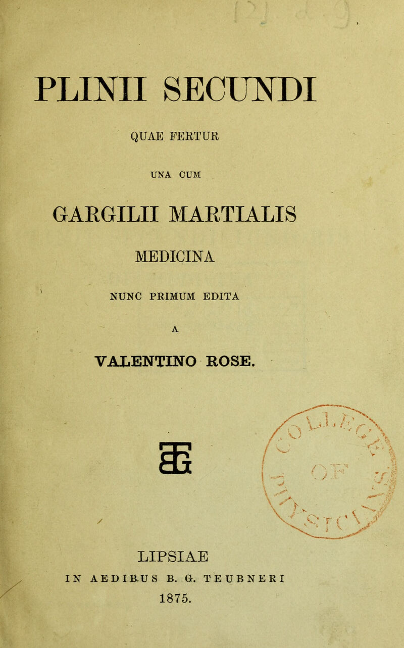 PLINII SECIINDI QUAE FERTUR UNA CUM GAEGILII MAETIALIS MEDIGINA NUNC PRIMUM EDITA A VALENTINO ROSE. m / LIPSIAE IN AED IB-US B. G. TEUBNERI 1875.