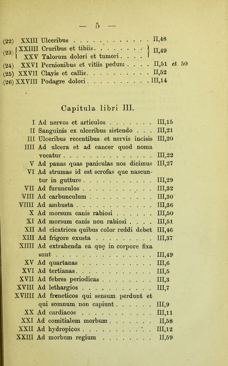 (22) XXIII Ulceribus XXIIII Cruribus et tibiis XXV Talorum dolori et tumori. (24) XXVI Pernionibus et vitiis pedum .... 11,51 tt 50 (25) XXVII Clayie et callis 11,52 (26) XXVIII Podagre dolori 111,14 Capitula libri IIL I Ad nervos et articulos 111,15 II Sanguinis ex ulceribus sistendo . . . 111,21 III Ulceribus recentibus et nervis incisis 111,20 nil Ad ulcera et ad cancer quod noma vocatm- III;,22 i V Ad panas quas paniculas nos dicimus 111,27 VI Ad strumas id est scrofas que nascun- tur in gutture , . 111,29 yil Ad furunculos ........... 111,32 VIII Ad carbunculum 111,30 ¥1111 Ad ambusta 111,36 X Ad morsum canis rabiosi 111,50 XI Ad morsum canis non rabiosi .... 111,51 Xil Ad cicatrices quibus color reddi debet 111,46 XIII Ad frigore exusta 111,37 XIIII Ad extrahenda ea qu§ in corpore fixa sunt 111,49 XV Ad quartanas 111,6 XVI Ad tertianas 111,5 XVII Ad febres periodicas 111,3 XVIII Ad lethargios 111,7 XVIIII Ad freneticos qui sensum perdunt et qui somnum non capiunt 111,9 XX Ad cardiacos 111,11 XXI Ad comitialem morbum 11,58 XXII Ad hydropicos . 111,12