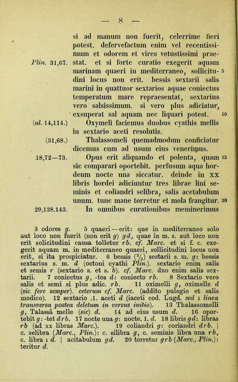 si ad maniim non fuerit, celerrime fieri potest, defervefactiim enim vel recentissi- mum et odorem et vires vetustissimi prae- Flin. 31,67. stat. et si forte curatio exegerit aquam marinam qiiaeri in mediterraneo, soUicitu- 5 dini locus non erit. bessis sextarii salis marini in quattuor sextarios aquae coniectus temperatum mare repraesentat, sextarius vero salsissimum. si vero plus adiciatur, ' exsuperat sal aquam nec liquari potest. lo {al. 14,114.) Oxymeli faciemus duobus cyatliis mellis in sextario aceti resolutis. (31,68.) Thalassomeli quemadmodum conficiatur dicemus cum ad usum eius yenerimus. 18,72—73. Opus erit aliquando et polenta, quam i5 sic comparari oportebit. perfusum aqua hor- deum nocte una siccatur. delude in xx libris hordei adiciuntur tres librae lini se- minis et coliandri selibra, salis acetabulum unum. tunc mane torretur et mola frangitur. 20 29,128.143. In omnibus curationibus meminerimus 3 odores g. 5 quaeri — erit: que in mediterraneo solo aut loco non fiierit (non erit g) gd, quae in m. s. aut loco non erit solicitudini causa tolletur r&. cf. Marc, et si f. c. exe- gerit aquam m. in mediterraneo quaeri, sollicitudini locus non erit, si ita prospiciatur. 6 bessis {%) sestarii s. m. g: bessis sextarius s. m. d (octoni cyathi Flin.). sextario enim salis et semis r (sextario s. et s. h). cf. Marc, duo enim salis sex- tarii. 7 coniectus -tos d: coniecto rh. 8 Sextario vero salis et semi si plus adic. rb. 11 oximelli g, oximelle d {sic fere semper), ceterum cf. Marc, (addito pulegio et salis modico). 12 sextario .1. aceti d (iaceti cod. Lugd. sed 1 Unea transversa jpostea deletum in versus initio). 13 Tbalassomelli g, Talassa melle (sic) d. 14 ad eius usum d. 16 opor- tebit $r: -tet drb. 17 nocte una g: nocte. l.d. 18 libris gd: libras rb (ad xx libras Marc). 19 coliandri g: coriandri drb. \ c. selibra {Marc, Flin.): c. silibra g, c. seminis libra una rb, c. libra i d. \ acitabulum gd. 20 torretur grb {Marc, Flin.): teritur d.