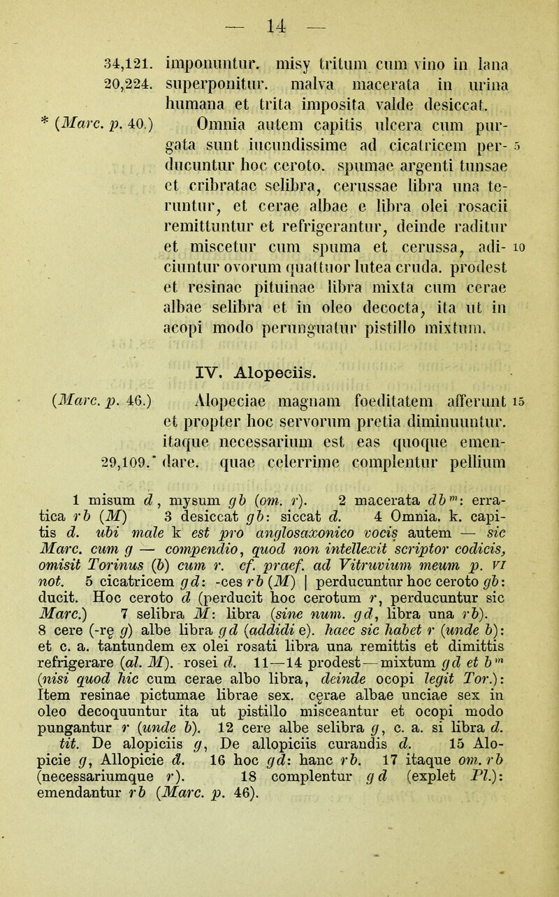 34,121. impoiumtiir. misy tritiim cum vino in lana 20,224. siiperponitiir. malva macerata in iirina humana et trita imposita valde desiccat. * {Marc. p. 40.) Omnia an tern capitis nicera cum pur- gata sunt iucundissime ad cicatricera per- 5 ducuntur hoc ceroto. spumae argenti tunsae et cribratac selibra, cerussae libra una te- runtur, et cerae albae e libra olei rosacii remittuntur et refrigerantur, deinde raditur et miscetur cum spuma et cerussa, adi- lo ciuntur ovorum quattuor lutea cruda. prodest et resinae pituinae libra mixta cum cerae albae selibra et in oleo decocta, ita ut in acopi modo perunguatur pistillo mixtum. IV. Alopeciis. {Marc. p. 46.) Alopeciae magnam foeditatem afferunt is et propter hoc servorum pretia diminuuntur. itaque necessarium est eas quoque emen- 29,109.' dare, quae celerrime complentur pellium 1 misum my sum gh {om. r). 2 macerata db': erra- tica rb {M) 3 desiccat gb: siccat d. 4 Omnia, k. capi- tis d. ubi male k est pro anglosaooonico vocis autem — sic Marc, cum g — compendio ^ quod non inteJlexit scriptor codicis, omisit Torinus {b) cum r. cf. praef. ad Vitruvium meum p. vi not. 5 cicatricem ^/cZ: -Q,Q^rb{M) \ perducuntur hoc ceroto : ducit. Hoc ceroto d (perducit hoc cerotum r, perducuntur sic Marc.) 7 selibra M: libra {sine num. gd, libra una rb). 8 cere (-r§ g) albe libra gd {addidi e). haec sic liabet r {unde b): et c. a. tantundem ex olei rosati libra una remittis et dimittis refrigerare {al. M). rosei d. 11—14 prodest—mixtum gd et 6' {nisi quod hie cum cerae albo libra, deinde ocopi legit Tor.): Item resinae pictumae librae sex. c§rae albae unciae sex in oleo decoquuntur ita ut pistillo misceantur et ocopi modo pungantur r {unde b). 12 cere albe selibra g, c. a. si libra d. tit. De alopiciis De allopiciis curandis d. 15 Alo- picie g, Allopicie d. 16 hoc gd: hanc rb. 17 itaque om.rb (necessariumque r). 18 complentur gd (explet PI.): emendantur rb {Marc. p. 46).