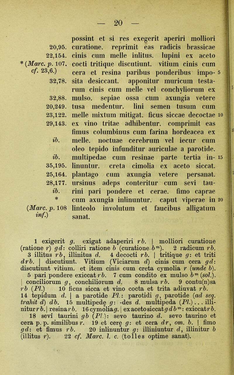 possint et si res exegerit aperiri molliori 20,95. curatione. reprimit eas radicis brassicae 22,154. cinis cum melle inlitiis. lupini ex aceto * {Marc. p. 107. cocti tritiqiie disciitiimt. vitiiim cinis cum cf. 23,6.) resina paribus ponderibus impo- 5 32,78. sita desiccant. apponitur muricum testa- rum cinis cum melle vel conchyliorum ex 32,88. mulso. sepiae ossa cum axungia vetere 20,249. tusa medentur. lini semen tusum cum 23,122. melle mixtum mitigat. ficus siccae decoctae lo 29,143. ex vino tritae adhibentur. comprimit eas fimus columbinus cum farina hordeacea ex if>. melle. noctuae cerebrum vel iecur cum oleo tepido infunditur auriculae a parotide. ib. multipedae cum resinae parte tertia in- i5 35,195. linuntur. creta cimolia ex aceto siccat. 25,164. plantago cum axungia vetere persanat. 28,177. ursinus adeps conteritur cum sevi tau- ib. rini pari pondere et cerae. fnno caprae * cum axungia inlinuntur. caput viperae in 20 {Marc. p. 108 linteolo involutum et faucibus alligatum sanat. 1 exigent g. exigat adaperiri rb. \ molliori curatione (ratione r) gd: colliri ratione b (curatione 6*). 2 radicum rb. 3 illitus rbj illinitus d. 4 decocti rb. | tritique g: et triti drb. I discutiunt. Vitium (Viciarum d) cinis cum cera gd: discutiunt vitium. et item cinis cum creta cymolia r {unde b). 5 pari pondere exiccat?*&. 7 cum condito ex mulso b^ {sol.). I conciliorum g, conchiliorura d. 8 mulsa rb. 9 contu(n)sa rb {PI.) 10 ficus sicca et vino cocta et trita adiuvat rb. 14 tepidum d. \ a parotide PI.: parotidi g, parotide {ad seq. trahit d) db. 15 multiped^ g: -des d. multipeda (P?.)... illi- niturrft. I resinarft. 16cymolia^. | ex aceto siccat ^/d^ft*: exiccatr^. 18 sevi taurini gb {PI.): sevo taurino d. sevo taurino et cera p.p. similibusr. 19 et cer§ g: et cera dr, om. b. \ fimo gd: et fimus rb. 20 inlinuntur g: illiniuntur dj illinitur b (illitus r). 22 cf. Marc. I. c. (tolies optime sanat).