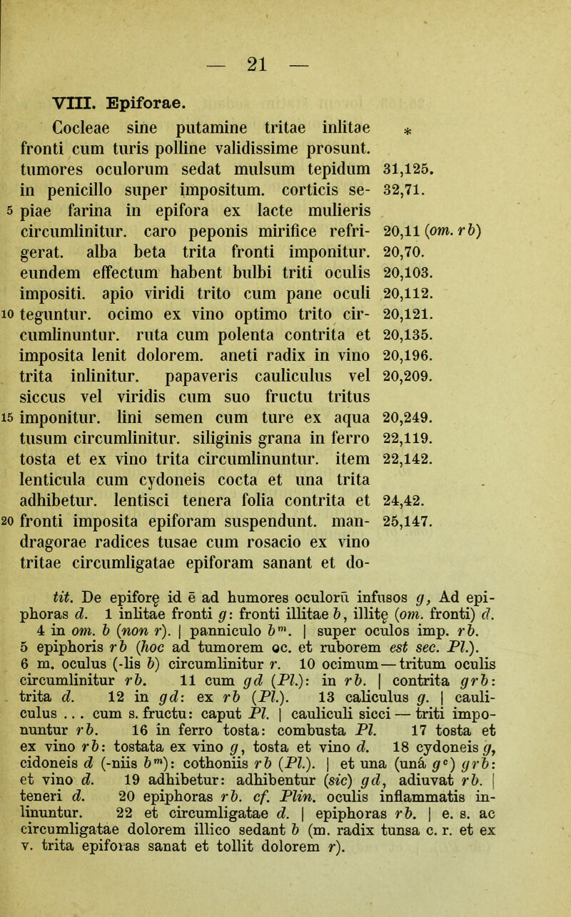 VIII. Epiforae. Cocleae sine piitamine tritae inlitae * fronti cum tiiris polline validissime prosunt. tumores oculoriim sedat miilsum tepidum 31,125. in penicillo super impositum. corticis se- 32,71. 5 piae farina in epifora ex lacte mulieris circumlinitur. caro peponis mirifice refri- 20,11 (om.r 6) gerat. alba beta trita fronti imponitur. 20,70. eundem effectum habent bulbi triti oculis 20,103. impositi. apio viridi trito cum pane oculi 20,112. 10 teguntur. ocimo ex vino optimo trito cir- 20,121. cumlinuntiir. ruta cum polenta contrita et 20,135. imposita lenit dolorem. aneti radix in vino 20,196. trita inlinitur. papaveris cauliculus vel 20,209. siccus vel viridis cum suo fructu tritus 15 imponitur. lini semen cum ture ex aqua 20,249. tusum circumlinitur. siliginis grana in ferro 22,119. tosta et ex vino trita circumlinuntur. item 22,142. lenticula cum cydoneis cocta et una trita adhibetur. lentisci tenera folia contrita et 24,42. 20 fronti imposita epiforam suspendunt. man- 25,147. dragorae radices tusae cum rosacio ex vino tritae circumligatae epiforam sanant et do- tit. Be epifor§ id e ad humores oculoru infuses g, Ad epi- phoras d. 1 inlitae fronti g: fronti illitae b, illit§ {om. fronti) d. 4 in om. h (non r). j panniculo | super oculos imp. rb. 5 epiphoris rb {hoc ad tumorem oc. et ruborem est sec. PL). 6 m. oculus (-lis b) circumlinitur r. 10 ocimum—tritum oculis circumlinitur rb. 11 cum gd (PI.): in rb. \ contrita grb: - trita d. 12 in gd: ex rb (PI.). 13 caliculus g. | cauli- culus ... cum s. fructu: caput PI. \ cauliculi sicci — triti impo- nuntur rb. 16 in ferro tosta: combusta PI. 17 tosta et ex vino rb: tostata ex vino g, tosta et vino d. 18 cydoneis g^ cidoneis d (-nils 6»): cothoniis rb (PI). \ et una (una ^^) grb: et vino d. 19 adbibetur: adhibentur (sic) gd, adiuvat rb. | teneri d. 20 epiphoras rb. cf. Plin. oculis inflammatis in- linuntur. 22 et circumligatae d. \ epiphoras rb. \ e. s. ac circumligatae dolorem illico sedant b (m. radix tunsa c. r. et ex V. trita epifoias sanat et tollit dolorem r).