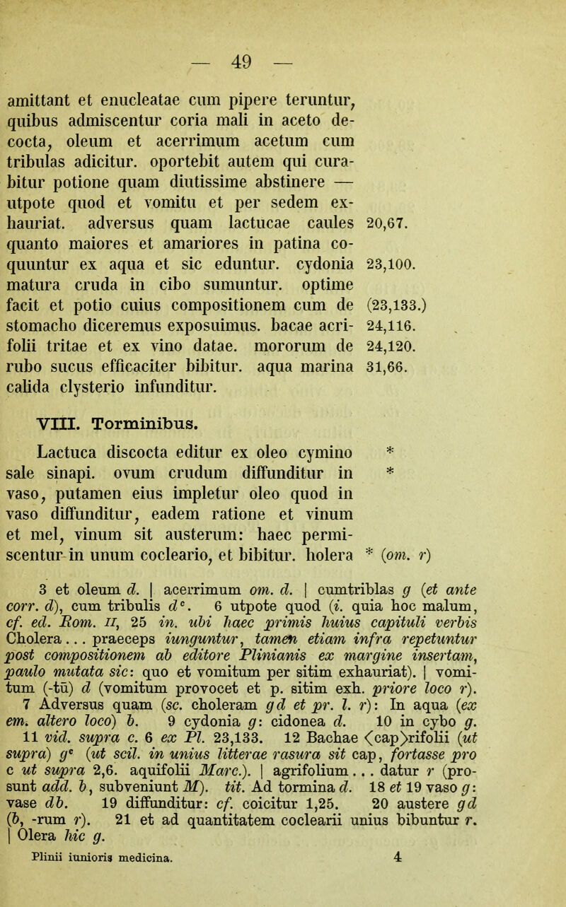 amittant et eniicleatae cum pipere terimtur, qiiibus admiscentur coria mali in aceto de- cocta, oleum et acerrimum acetum cum tribulas adicitur. oportebit autem qui cura- bitur potione quam diutissime abstinere — utpote quod et vomitu et per sedem ex- hauriat. adversus quam lactucae caules 20,67. quanto maiores et amariores in patina co- quuntur ex aqua et sic eduntur. cydonia 23,100. matura cruda in cibo sumuntur. optime facit et potio cuius compositionem cum de (23,133.) stomacho diceremus exposuimus. bacae acri- 24,116. folii tritae et ex vino datae. mororum de 24,120. rubo sucus efficaciter bibitur. aqua marina 31,66. calida clysterio infunditur. Vlil. Torminibus. Lactuca discocta editur ex oleo cymino * sale sinapi. ovum crudum diffunditur in * vaso, putamen eius impletur oleo quod in vaso diffunditur^ eadem ratione et vinum et mel, vinum sit austerum: haec permi- scentur in unum cocleario^ et bibitur. holera * (om. r) 3 et oleum d. | acerrimum om. d. | cumtriblas g {et ante corr. d), cum tribulis d. 6 utpote quod (^. quia boc malum, cf. ed. Bom. ii, 25 in. ubi haec primis huius capituli verbis Cholera... praeceps iunguntur, tamen etiam infra repetuntur post compositionem ah editore Plinianis ex margine insertam, paulo mutata sic: quo et vomitum per sitim exbauriat). | vomi- tum (-tu) d (vomitum provocet et p. sitim exh. priore loco r). 7 Adversus quam (sc. cboleram gd et pr. I. r): In aqua {ex em. altero loco) h. 9 cydonia g: cidonea d. 10 in cybo g. 11 vid. supra c. 6 eo; PZ. 23,133. 12 Bachae <cap>rifolii {ut supra) g {ut scil. in unius litterae rasura sit cap, fortasse pro c ut supra 2,6. aquifolii Marc). \ agrifolium... datur r (pro- sunt add. &, subveniunt M). tit. Ad tormina d. 18 et 19 vaso g: vase dh. 19 diffunditur: cf. coicitur 1,25. 20 austere gd (?), -rum r). 21 et ad quantitatem coclearii unius bibuntur r. 1 Olera hie g. Plinii iunioria medicina. 4