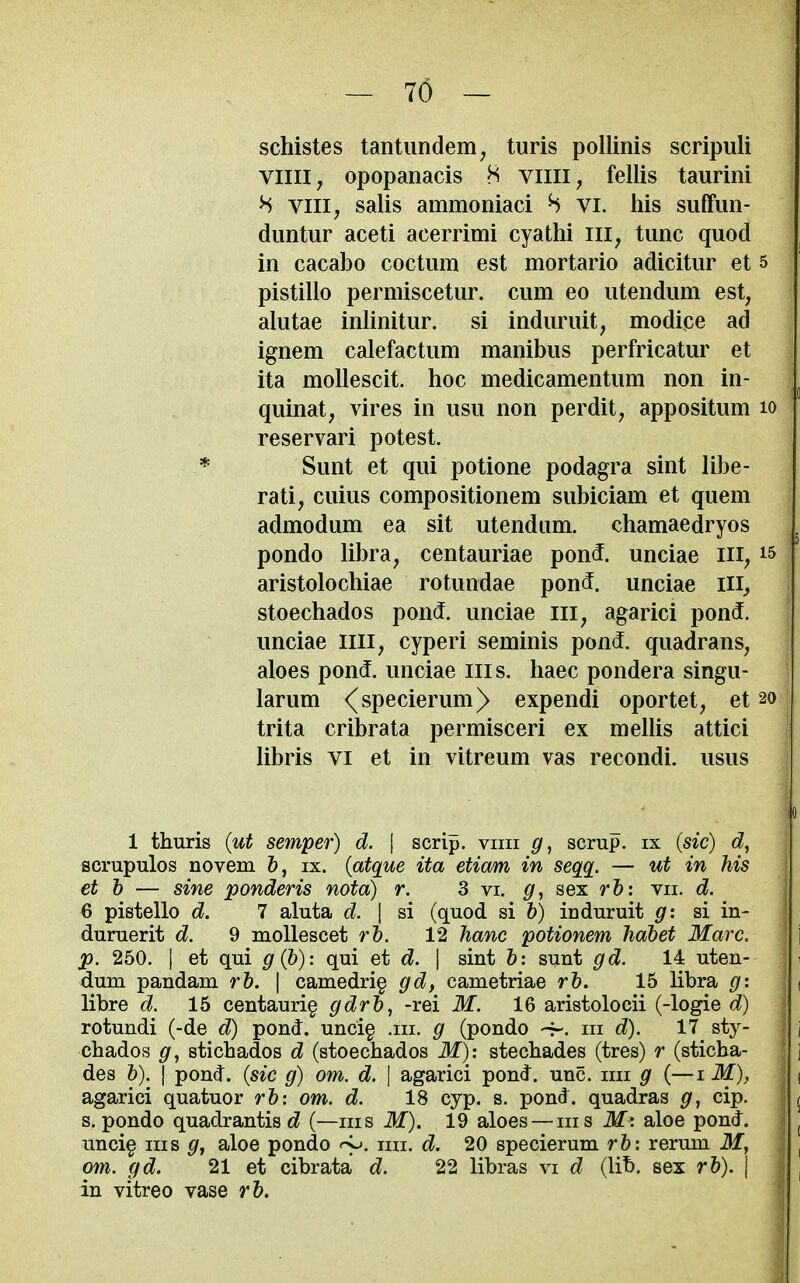 schistes tantundem, turis pollinis scripuli villi, opopanacis 8 villi, fellis taurini H viii, salis ammoniaci S vi. his suffim- diintur aceti acerrimi cyathi ill, tunc quod in cacabo coctum est mortario adicitur et 5 pistillo permiscetur. cum eo utendum est, alutae inlinitur. si induruit, modice ad ignem calefactum manibus perfricatur et ita mollescit. hoc medicamentum non in- quinat, vires in usu non perdit, appositum lo reservari potest. Sunt et qui potione podagra sint libe- rati, cuius compositionem subiciam et quern admodum ea sit utendum. chamaedryos pondo libra, centauriae pon5. unciae ill, i5 aristolochiae rotundae pond, unciae ill, stoechados pond, unciae iii, agarici pond, unciae iiii, cyperi seminis pond, quadrans, aloes pond, unciae iiis. haec pondera singu- larum <^specierum)> expendi oportet, et 20 trita cribrata permisceri ex mellis attici libris VI et in vitreum vas recondi. usus 1 thuris (ut semper) d. | scrip, vim g, scrup. ix (sic) scrupulos novem &, ix. {atque ita etiam in seqq. — ut in his et b — sine ponderis nota) r. 3 vi. g, sex rb: vii. d. . 6 pistello d. 7 aluta d. \ si (quod si 6) induruit g: si in- | duruerit d. 9 mollescet rh. 12 hanc potionem Jiahet Marc, ' p. 250. I et qui g{b): qui et d. | sint b: sunt gd. 14 uten- dum pandam rb. | camedrig gd, cametriae rb. 15 libra g: libre d. 15 centauri§ gdrb, -rei M. 16 aristolocii (-logie d) rotundi (-de d) pond. unci§ .111. g (pondo -f-. iii d). 17 sty- chados g, stichados d (stoechados M): stechades (tres) r (sticha- des b). I pond, {sic g) om. d. \ agarici pond. unc. im g (—i M), agarici quatuor rb: om. d. 18 cyp. s. pond, quadras g^ cip. s. pondo quadrantis (—iii s itf). 19 aloes — ms ilf : aloe pond. ( unci^ IIIS aloe pondo «-y. mi. d. 20 specierum rb: rerum Jf, om. gd. 21 et cibrata d. 22 libras vi d (lib. sex rb). \ \ in vitreo vase rb. i