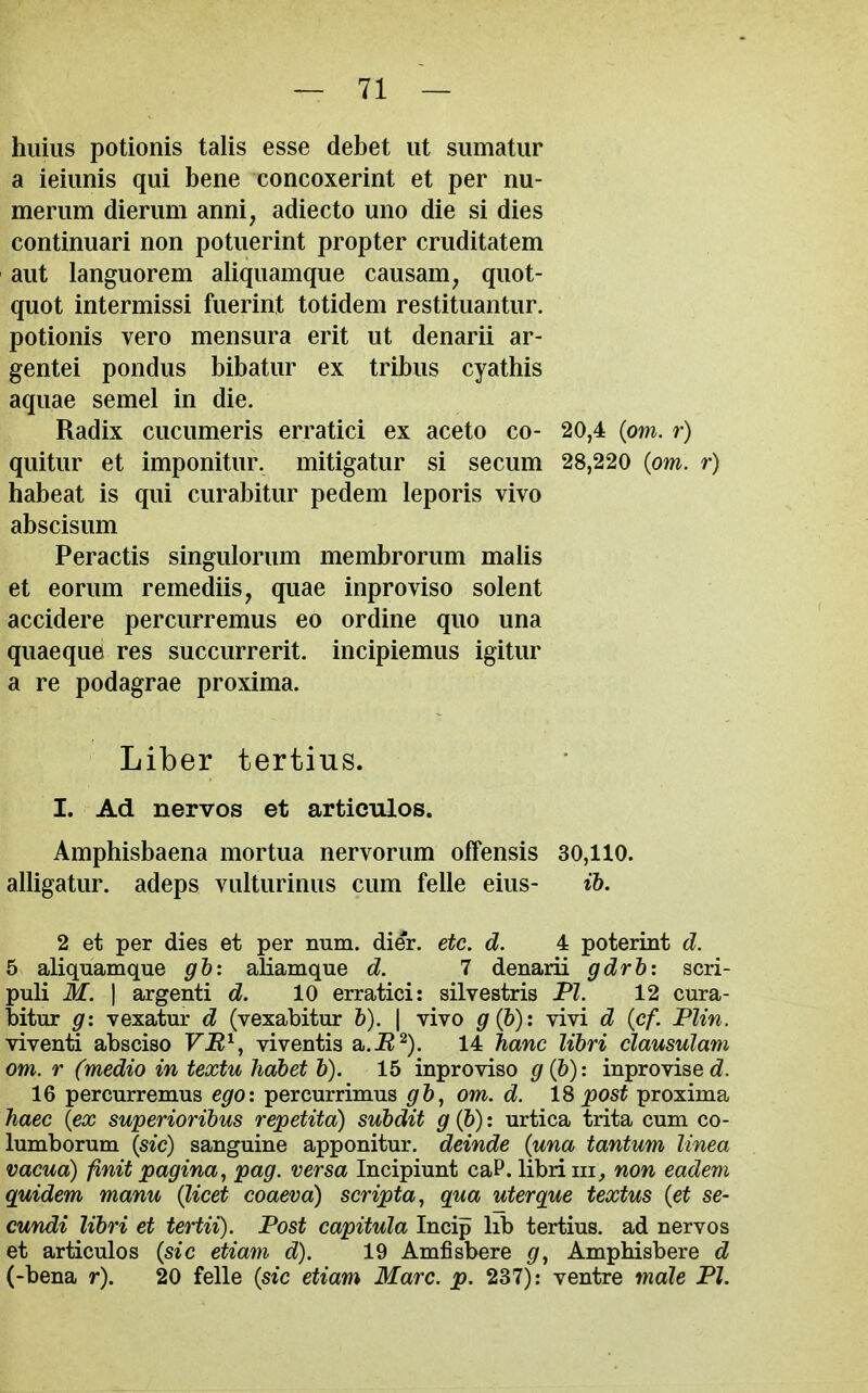 hiiiiis potionis talis esse debet lit siimatiir a ieiimis qui bene concoxerint et per nu- meriim dieriim anni, adiecto uno die si dies continuari non potiierint propter criiditatem aiit languorem aliqiiamque caiisam^ qiiot- quot intermissi fiierint totidem restitiiantiir. potionis vero mensiira erit ut denarii ar- gentei pondiis bibatiir ex tribns cyathis aquae semel in die. Radix cucumeris erratici ex aceto co- 20,4 (ow. r) qiiitur et imponitur. mitigatur si secum 28,220 (om. r) habeat is qui curabitiir pedem leporis vivo abscisum Peractis singulorum membrorum malis et eoriim remediis, quae inproviso solent accidere perciirremus eo ordine quo una quaeque res succiirrerit. incipiemus igitiir a re podagrae proxima. Liber tertius. I. Ad nervos et artieulos. Amphisbaena mortua nervorum offensis 30,110. alligatiir. adeps viilturinus cum felle eius- ib. 2 et per dies et per num. dier. etc. d. 4 poterint d. 5 aliquamque gb: aliamque d. 7 denarii gdrb: scri- puli M. I argenti d. 10 erratici: silvestris PI. 12 cura- bitur g: vexatur d (vexabitur b). | vivo g{b): vivi d (cf. Flin. viventi absciso VM^, viventis a.i?^). 14 hanc libri clausulam om. r (medio in textu habet b). 15 inproviso gQ))' inprovised. 16 percurremus egox percurrimus gb^ om. d. IS post proxima haec {ex superioribus repetita) subdit g{b): urtica trita cum co- lumborum {sic) sanguine apponitur. deinde {una tantum linea vacua) finit pagina^ pag. versa Incipiunt caP. libri iii, non eadem quidem manu {licet coaeva) scripta^ qua uterque textus {et se- cundi libri et tertii). Post capitula Incip lib tertius. ad nervos et articulos {sic etiam d). 19 Amfisbere g^ Amphisbere d (-bena r). 20 felle {sic etiam Marc. p. 237): ventre male PI.