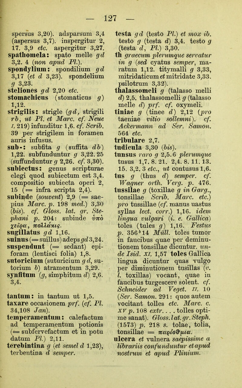 spersus 3,20). adsparsum 3,4 (aspersus 3,7). inspergitur 2, 17. 3,9 etc. aspergitur 3,27. spatliomela: spato melle gd 3,2. 4 {non apud PL). spondylium: . spondilium gd 3,17 {et d 3,23). spondelium g 3,23. steliones gd 2,20 etc. stomacliicus (stomaticus g) 1,12. strigilis: strigle (gd, strigili rh, ut PI. et Marc. cf. Neue I, 219) infunditur 1,6. cf. Scrib. 39 per strigilem in foramen auris infusus. sub-: subfita g (suffita db) 1,22. STibfunduntur g 3,22.25 (suffunduntur g 2,26. cf. 3,30). subiectus: genus scripturae elegi quod subiectum est 3,4. compositio subieeta operi 2, 15 (= infra scripta 2,4). subinide {souvent) 2,9 (= sae- pius Marc. p. 198 med.) 3,30 {bis), cf. Gloss, lat. gr. Ste- phani p. 204: subinde vno %st^a, TtoX^ccKig. sugillatus gd 1,16. suinus (= suillus) adeps gd 3,24. suspendimt (= sedant) epi- foram (lentisci folia) 1,8. siitoricium (suturicium g d, su- torium b) atramentum 3,29. synfltum {g, simphitum d) 2,6. 3,4. tantuni: in tantum ut 1,5. taxare occasionem prf. {cf. PI. 34,108 Jan). teinperainentum: calefactum ad temper amentum potionis (= subfervefactum et in potu datum PI) 2,11. terebintina g {et semel d 1,23), terbentina d semper. testa gd (testo PI.) et mox ib. testo g (testa d) 3,4. testo g (testa d, PI.) 3,30. til graecum plerumque servatur in g {sed cyatus semper, ma- ratum 1,12. titymalli g 3,33, mitridaticum mitridate 3,33. psilotrum 3,32). thalassomeli g (talasso melli d) 2,5. tbalassomelli g (talasso melle d) prf. cf. oxymeli. tiniae g (tinee d) 2,12 {pro taeniae vitio sollemni). cf. AcJcermann ad Ser. Samon. 564 etc. tribiilare 2,7. tudicula 3,30 (bis). tunsus raro g 2,6.Q plerumque tusus 1,7. 8. 21. 2,4. 8. 11. 13. 15. 3,2. 3 etc., ut contusus 1,6. tus g (thus d) semper, cf. Wagner orth. Verg. p. 476. tussilae g (toxillae g in Garg., tonsillae Scrib. Marc, etc.) pro tussillae {cf. manus uastus syllas lect. corr.) 1,16. idem lingua vulgari {i. e. Gallica) toles (tules ^/) 1,16. Festus p. 356^14 Mull, toles tumor in faucibus quae per deminu- tionem tonsillae dicuntur. im- de Isid. XI, 1,57 toles Gallica lingua dicuntur quas Tulgo per diminutionem tusillas {v. I. toxillas) vocant, quae in faucibus turgescere solent. cf. Schneider ad Veget. ii, 10 {Ser. ^amon.'i^l: quos autem vocitant toUes etc. 3Iarc. c. XV p. 108 extr.. . . tolles opti- me sanat). Gloss. I at. gr. Steph. (1573) p. 218 s. tolae, tolia, tonsillae == naQLG&^La. ulcera et vulnera saepissime a librariis confunduntur etapud nostrum et apud Plinium.