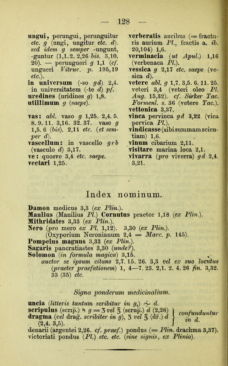 uugui, perungui, perunguitur etc. g (ungi, ungitur etc. d). sed idem g semper -ungunt, -guntur (1,1.2. 2,26 Ms. 3,10. 20). — pemngueri g 1,1 {cf. ungueri Vitruv. p. 195,19 etc.). in uniyersum (-so gd) 2,4. in universitatem (-te d) pf. uredines (uridines g) 1,8. utillimum g (saepe). yas: abl. vaso g 1,25. 2,4.5. 8. 9.11. 3,16. 32. 37. vase g 1,5. 6 (bis). 2,11 etc. {et sem- per d). yascellum: in vascello grh (vasculo d) 3,17. ye: quosve 3,4 etc. saepe. yectari 1,25. yerberatis auribus (= fractu- ris aurium PL, fractis a. ib. 20,104) 1,6. yerminacia {ut ApuJ.) 1,16 (verbenaca PL). yessica g 2,17 etc. saepe (ve- sica d). yetere abl g 1,7. 3,5. 6.11. 25. veteri 3,4 (veteri oleo PL Aug. 15,32). cf. SirJcer Tac. Formenl. s. 36 (vetere Tac). yettonica 3,37. yinca pervinca gd 3,22 (vica pervica PL). yindicasse (sibisummam scien- tiam) 1,6. yinuin cibarium 2,11. yisitare marina loca 2,1. yiyarra {pro viverra) gd 2,4. 3,21. Index nominum. Damon medicus 3,3 {ex Plin.). Manlius (Manilius PL) Cornutus praetor 1,18 {ex Plin.). Mithridates 3,33 {ex Plin.). Nero {pro mero ex PL 1,12). 3,30 {ex Plin.). (Oxyporium Neronianum 2,4 = Marc. p. 145). Pompeius magnus 3,33 {ex Plin.). Sagaris pancratiastes 3,30 {unde?). Solomon {in formula magica) 3,15. auctor se ipsum citans 2,7.15. 26. 3,3 vel ex suo locutus {praeter praefationem) 1, 4—7. 23. 2,1. 2. 4. 26 fin. 3,32. 33 (35) etc. Signa ponderum medicinalhim. uncia {litteris tantum scribitur in g,) rL> d. ^tl*!? ^?TP-^ f = 3!^ 3 (scrap )Jd (2,26) > ,„„f„^„,tu,- aragma {vel drag, scribtter m g), o vel 5 (dr.) d } •' (2,4. 3,5). J ^^ denarii (argentei 2,26. cf. praef.) pondus (= Plin. drachma 3,37). victoriati pondus {PL) etc. etc. {sine signis, ex Plinio).