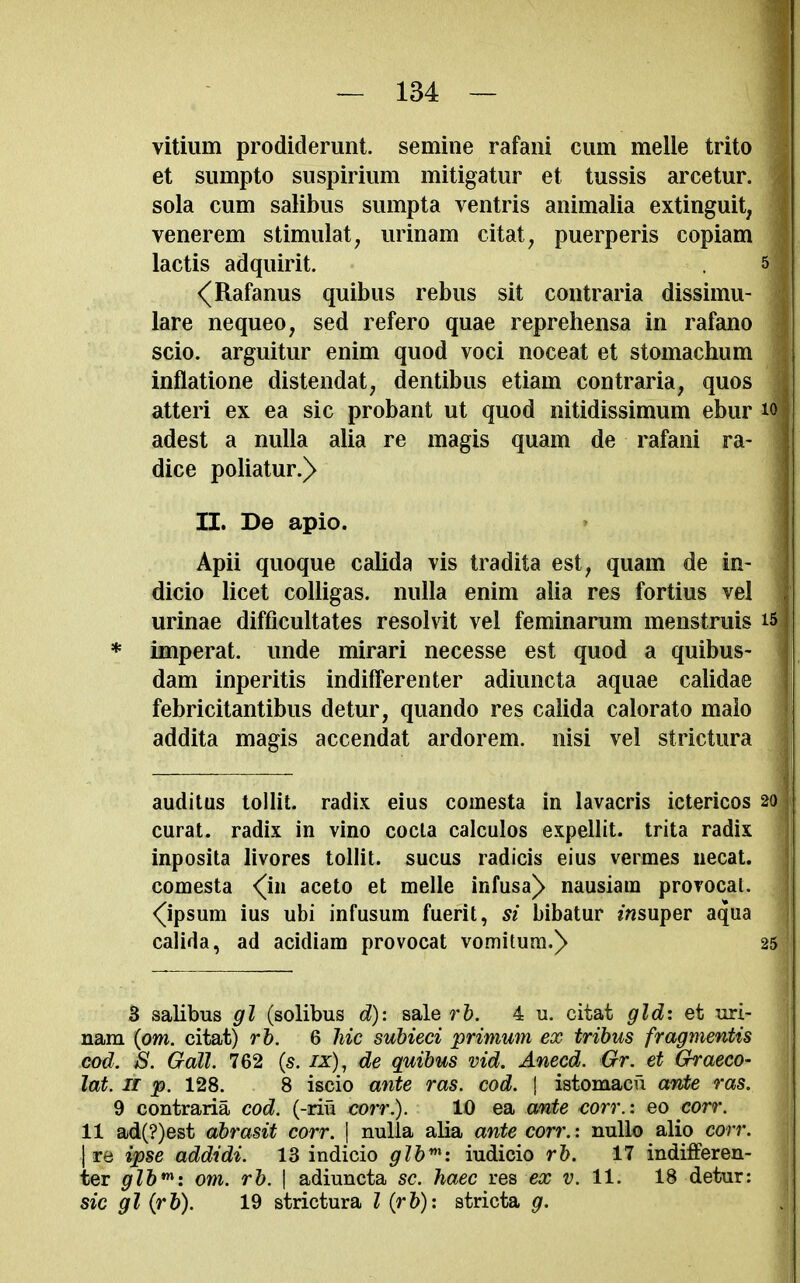 vitiiim prodidemnt. semine rafaiii cum melle trito et siimpto siispiriiim mitigatiir et tussis arcetur. sola cum salibus sumpta ventris animalia extinguit, venerem stimulat, urinam citat^ puerperis copiam lactis adquirit. 5 <^Rafanus quibus rebus sit contraria dissimu- lare nequeo, sed refero quae reprehensa in rafano scio. arguitur enim quod voci noceat et stomachum inflatione distendat, dentibus etiam contraria, quos j atteri ex ea sic probant ut quod nitidissimum ebur i| adest a nulla alia re magis quam de rafani ra- j dice poliatur.> j II. De apio. > j Apii quoque calida vis tradita est, quam de in- 1 dicio licet coUigas. nulla enim alia res fortius vel urinae difficultates resolvit vel feminarum menstruis is * imperat. unde mirari necesse est quod a quibus- dam inperitis indifferenter adiuncta aquae calidae febricitantibus detur, quando res calida calorato malo addita magis accendat ardorem. nisi vel strictura auditus lollit. radix eius comesta in lavacris ictericos 20 curat, radix in vino cocta calculos expellit. trita radix j inposita livores toUit. sucus radicis eius vermes uecat. \ comesta <(in aceto et melle infusa^ nausiam provocal. j <(ipsum ius ubi infusum fuerit, si bibatur msuper aqua 1 calida, ad acidiam provocat vomitura.)> 25 3 salibus gl (solibus d): sale rh. 4 u. citat gldi et uri- nam (om. citat) rh. 6 hie subieci primum ex tribus fragmentis cod. S. Gall. 762 (s. ix), de quibus vid. Anecd. Gr. et Graeco- lat. 11 p. 128. 8 iscio ante ras. cod. \ istomacu ante ras. 9 contraria cod. (-rifi corr.). 10 ea ante corr.: eo corr. 11 ad(?)est abrasit corr. \ nulla alia ante corr.: null© alio corr. Ire ipse addidi. 13 indicio piudicio rh. 17 indifferen- ter glb*^: om. rb. | adiuncta sc. haec res ex v. 11. 18 detur: sic gl (rb). 19 strictura I (rb): stricta g.