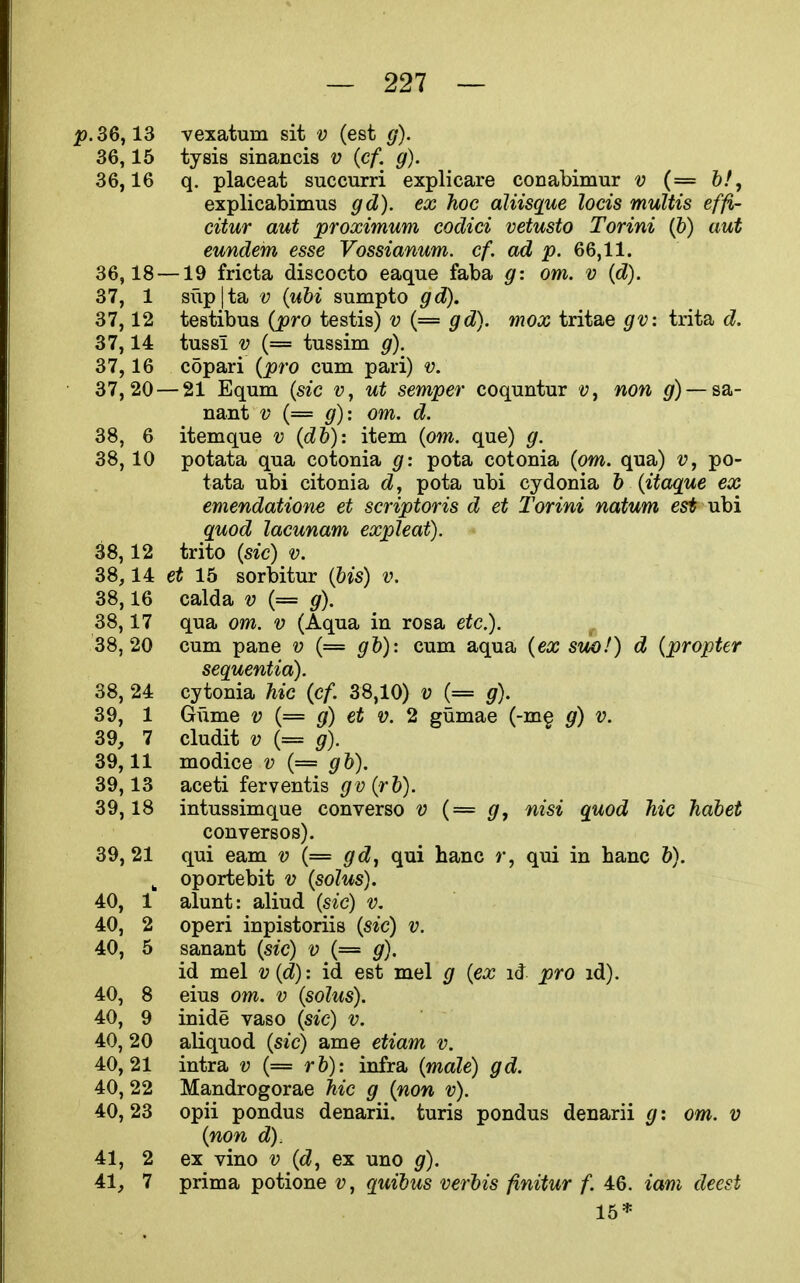 2?. 36,13 vexatum sit v (est g). 36.15 tysis sinancis v {cf. g). 36.16 q. placeat succurri explicare conabimur v (= 6/, explicabimus gd). ex hoc aliisque locis multis effi- citur aut proximum cocUci vetusto Torini (5) aut eundem esse Vossianum. cf, ad p. 66,11. 36,18 —19 fricta discocto eaque faba g: om. v {d). 37, 1 sup|ta V {uM sumpto gd). 37,12 testibus (pro testis) v (= gd). mox tritae gv: trita d. 37,14 tussi V (= tussim g). 37,16 copari {pro cum pari) v. 37,20 — 21 Equm {sic v, ut semper coquntur y, non g) — sa- nant v (= g): om. d. 38, 6 itemque v {dh): item {om. que) g. 38.10 potata qua cotonia g: pota cotonia {om. qua) v, po- tata ubi citonia d, pota ubi cydonia b {Hague ex emendatione et scriptoris d et Torini natum est ubi guod lacunam expleat). 38.12 trito {sic) v. 38,14 et 15 sorbitur {bis) v. 38.16 calda v {= g). 38.17 qua om. v (Aqua in rosa etc.). 38.20 cum pane v (= gb)-. cum aqua {ex suo!) d {propter sequentia). 38, 24 cytonia hie {cf. 38,10) v (= g). 39, 1 Gume v {= g) et v. 2 gumae (-m§ g) v. 39, 7 cludit V (= g). 39.11 modice v {= gb). 39.13 aceti ferventis gv{rb). 39.18 intussimque converse v {= g, nisi quod hie habet conversos). 39, 21 qui eam v (= gd^ qui banc r, qui in banc b). ^ oportebit v {solus). 40, 1 alunt: aliud {sic) v. 40, 2 operi inpistoriis {sic) v. 40, 5 sanant {sic) v (= g). id mel v {d): id est mel g {ex id pro id). 40, 8 eius om. v {sohis). 40, 9 inide vaso {sic) v. 40, 20 aliquod {sic) ame etiam v. 40.21 intra v (= rb): infra {male) gd. 40, 22 Mandrogorae hie g {non v). 40, 23 opii pondus denarii, turis pondus denarii g: om. v {non d). 41, 2 ex vino v {d, ex uno g). 41, 7 prima potione v, quibus verbis finitur f. 46. iam deest 15*