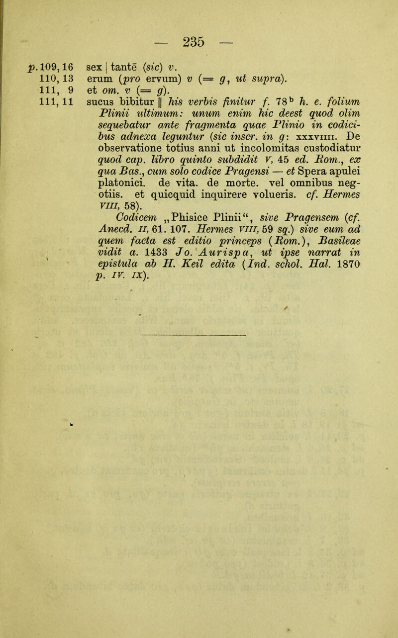 109,16 sex I tante (sic) v. 110,13 erum {pro ervum) v (= g, ut supra). Ill, 9 et om. V (= g). 111,11 sucus bibitur|| Ms verbis finitur f. 78^ h. e. folium Plinii ultimum: unum enim hie deest quod olim sequebatur ante fragmenta quae Plinio in codici- hus adnexa leguntur {sic inscr. in g: xxxviiii. De observatione totius anni ut incolomitas custodiatur quod cap. libro quinto subdidit v, 45 ed. Bom.j ex qua Bas., cum solo codice Pragensi — et Spera apulei platonici. de vita, de morte. vel omnibus neg- otiis. et quicquid inquirere volueris. cf. Hermes vin, 58). Codicem „Pliisice Plinii, sive Pragensem {cf. Anecd. n, 61. 107. Hermes viii, 59 sq.) sive eum ad quem facta est editio princeps {Bom.), Basileae 1 ' vidit a. 1433 Jo. Aurispa, ut ipse narrat in epistula ab H. Keil edita {Ind. schol. Hal. 1870 p. IV. IX).