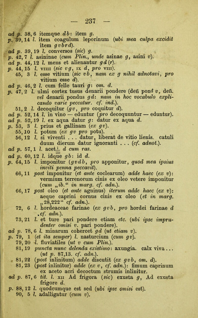 ad p. 38,6 itemqne db: item g. p. 39,14 I. item coagulum leporinum {uhi mea culpa excidit item gvhrd). ad p. 39,19 Z. conversos {sic) g. p. 42, 7 I. asininae {cum PZm., mcZe asinae g, asini v). adJ p. 44,12 Z. mens et alienantur gd{r). p. 44, 15 I. vim (s*c ix d, pro viii). 45, 3 I. esse vitinm (stc -yft, nam ex g nihil adnotavi, pro vitium esse d). ad p. 46,2 I. cum felle tauri g: om. d. p. 47,2 I. ulmi cortex tusus denarii pondere (den ^on^v, den. vel denarii pondus gd: nam in hoc vocdbulo expli- cando varie peccatur. cf. ind.). 51,2 I. decoquitur {gv, pro coquitur d). ad p. 52,14 I. in vino — eduntur {pro decoquuntur — eduntur). ad p. 52,19 I. ex aqua datur g: datur ex aqua d. p. 53, 3 I. prius et gallinam {ex gv). 55.10 I. potum {ex gv pro potu). . 56,12 I. si viventi . . . datur, liberat de vitio lienis. catuli duum dierum datur ignoranti . . . {cf. adnot). ad p. 57,1 Z. acet^ d cum ras. ad p. 60,12 Z. idque gb: id d. p. 64,15 Z. imponitur {gvdb, pro apponitur, quod mea ipsius inviti penna peccavit). 66.11 post imponitur {et ante coclearum) adde haec {ex v): vermium terrenorum cinis ex oleo vetere imponitur {cum „ib. in marg. cf. adn.). 66,17 post oleo {et ante agninus) iterum adde haec {ex v): aeque caprini cornus cinis ex oleo {et in marg. „28,222 cf adn.). 72, 6 Z. hordeaceae farinae {ex gvb, pro hordei farinae d ucf. adn.). 73.21 Z. et ture pari pondere etiam etc. {ubi ipse impru- denter omisi v. pari pondere). . ad p. 78, 6 Z. minarum cohercet gd {ut etiam v). p. 79, 1 {et ita semper) I. nasturcium {cum gv). 79, 20 Z. fluviatiles {ut v cum Flin.). 81,19 puncta nunc delenda existimo: axungia. calx viva ... {ut p. 87,13. cf. adn.). 81.22 {post inlinitum) adde discutit {ex gvb, om. d). 81.23 (joosi inlinitur) adde {ex v, cf. adn^: fimum caprinum ex aceto acri decoctum strumis inlinitur. ad p. 87,6 tit. I. xn Ad frigora {sic) exusta Ad exusta frigore d. p. 88,12 Z. quodcumque est sed {ubi ipse omisi est). 90, 5 Z. adalligatur {cum v).