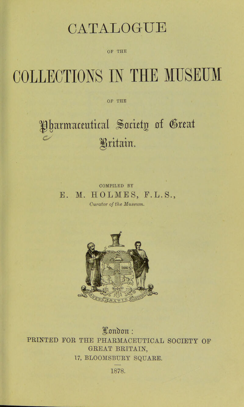 OF THE COLLECTIONS IN THE MUSEUM OF THE COMPILED BY E. M. HOLMES, F.L.S., Curator of the Museum. PRINTED FOR THE PHARMACEUTICAL SOCIETY OP GREAT BRITAIN, 17, BLOOMSBURY SQUARE. 1878.