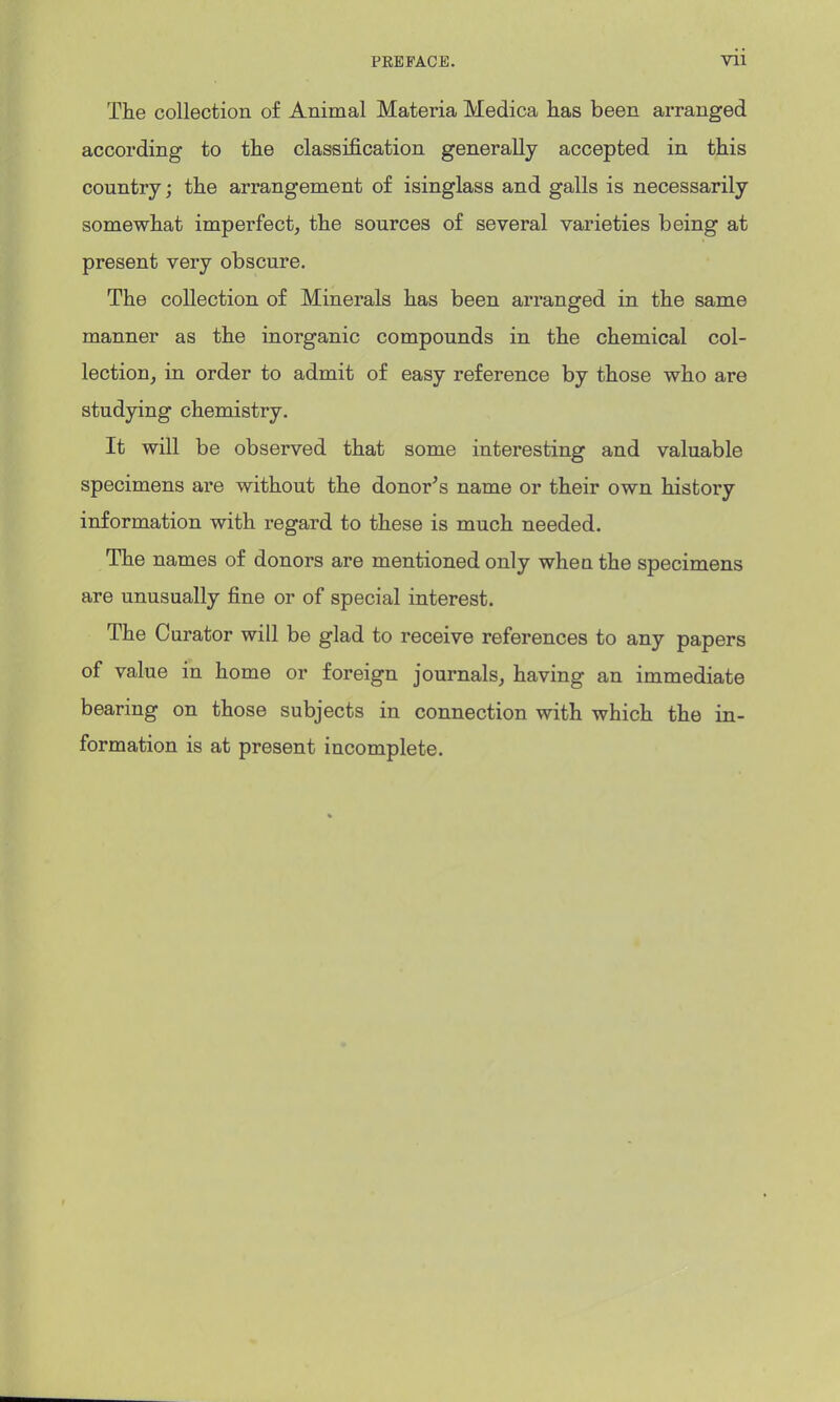 PREFACE. Vll The collection of Animal Materia Medica has been arranged according to the classification generally accepted in this country; the arrangement of isinglass and galls is necessarily somewhat imperfect, the sources of several varieties being at present very obscure. The collection of Minerals has been arranged in the same manner as the inorganic compounds in the chemical col- lection, in order to admit of easy reference by those who are studying chemistry. It will be observed that some interesting and valuable specimens are without the donor's name or their own history information with regard to these is much needed. The names of donors are mentioned only when the specimens are unusually fine or of special interest. The Curator will be glad to receive references to any papers of value in home or foreign journals, having an immediate bearing on those subjects in connection with which the in- formation is at present incomplete.