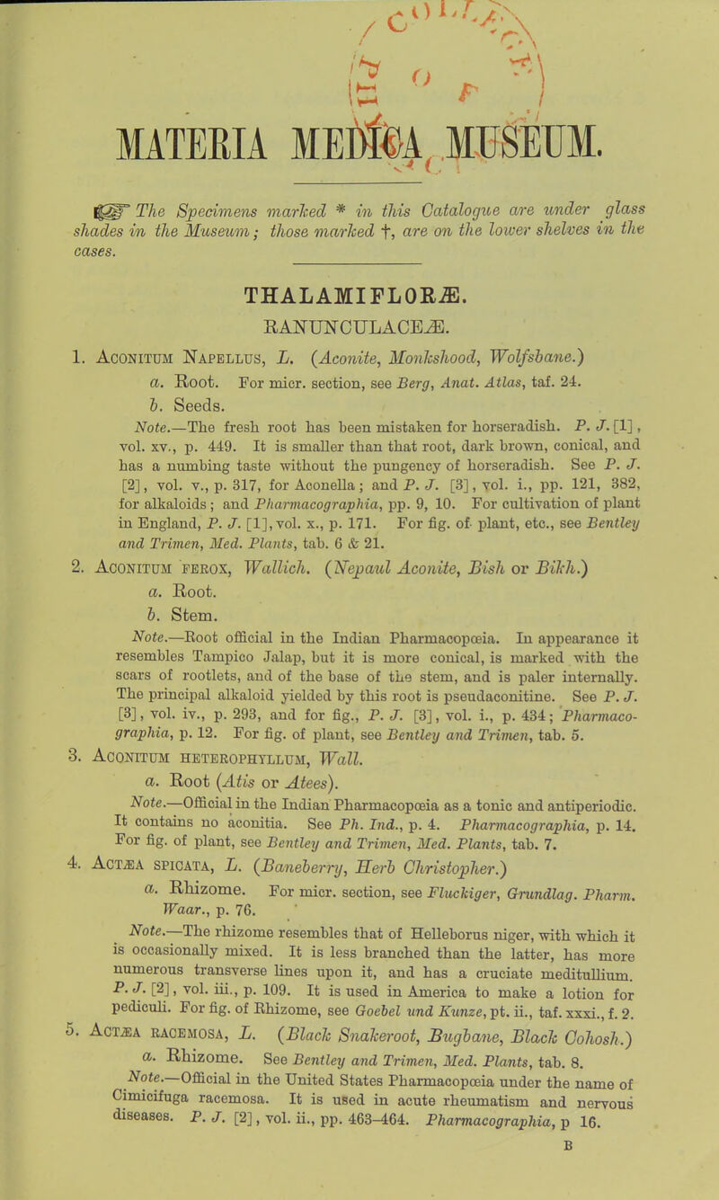 It: _i MATERIA MEfc, MUSEUM. The Specimens marlced * in this Catalogue are under glass shades in the Museum; those marked f, are on the lower shelves in the cases. THALAMIFLORiE. RANUN-CULACEJE. 1. AcoNiTDM Napellus, L. {Aconite, MonTishood, Wolfsbane.) a. Root. For micr. section, see Berg, Anat. Atlas, taf. 24. h. Seeds. Note.—The fresh root has been mistaken for horseradish. P. J. [1], vol. XV., p. 449. It is smaller than that root, dark brown, conical, and has a numbing taste without the pungency of horseradish. See P. J. [2], vol. v., p. 317, for Aconella; and P. J. [3], vol. i., pp. 121, 382, for alkaloids ; and Pliarmacographia, pp. 9, 10. For cultivation of plant in England, P. J. [l],vol. x., p. 171. For fig. of- plant, etc., see Bentley and Trimen, Med. Plants, tab. 6 & 21. 2. AcoNiTUM rEROX, Wallich. (Jsfepaul Aconite, Bish or Bikh.) a. Root. 6. Stem. Note.—Eoot official in the Indian Pharmacopoeia. In appearance it resembles Tampico Jalap, but it is more conical, is marked with the scars of rootlets, and of the base of the stem, and is paler internally. The principal alkaloid yielded by this root is pseudaconitine. See P. J. [3], vol. iv., p. 293, and for fig., P. J. [3], vol. i., p. 434; Pharmaco- graphia, p. 12. For fig. of plant, see Bentley and Trimen, tab. 5. 3. ACONITUM HETEROPHYLLUM, Wall. a. Root [Atis or Atees). Note.—Official in the Indian Pharmacopoeia as a tonic and antiperiodic. It contains no aconitia. See Ph. Ind., p. 4. Pliarmacographia, p. 14. For fig. of plant, see Bentley and Tnmen, Med. Plants, tab. 7. 4. AcTMX SPiGATA, L. (Baneherry, Herb Christopher.) a. RMzome. For micr. section, see Fluckiger, Grundlag. Pharm. Waar., p. 76. Note.—The rhizome resembles that of Helleborus niger, with which it is occasionally mixed. It is less branched than the latter, has more numerous transverse Unes upon it, and has a cruciate meditullium. P. J. [2], vol. iii., p. 109. It is used in America to make a lotion for pediculi. For fig. of Ehizome, see Goebel und Kunze, pt. ii., taf. xxxi., f. 2. 5. AcMA RACEMOSA, L. (Black Snakeroot, Bugbane, Black Cohosh.) a. Rhizome. See Bentley and Trimen, Med. Plants, tab. 8. 2»^ote.—Official in the United States Pharmacopoeia under the name of Cimicifuga racemosa. It is used in acute rheumatism and nervous diseases. P. J. [2], vol. ii., pp. 463-464. Pharmacographia, p 16. B