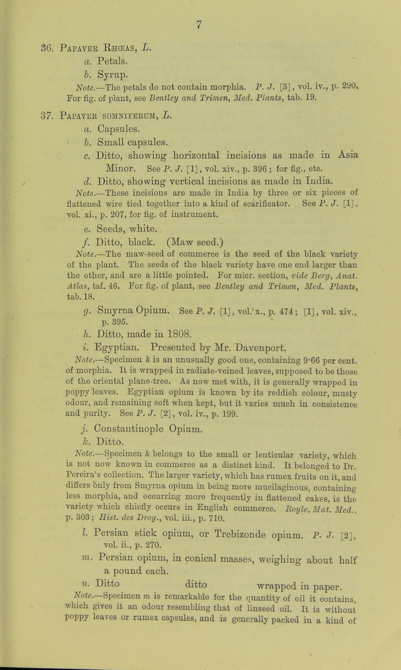 36. Papavee Rhceas, L. a. Petals. b. Syrup. Note.—The petals do not contain morphia. P. J. [3], vol. iv., p. 2y0, For fig. of plant, see Bentley and Trimen, Med. Plants, tab. 19. 37. Papavkr somniferum, L. a. Capsules. b. Small capsules. c. Ditto, showing horizontal incisions as made in Asia Minor. See P. J. [1], vol. xiv., p. 396 ; for fig., etc. d. Ditto, showing vertical incisions as made in India, Note.—These incisions are made in India by three or six pieces of flattened wire tied together into a kind of scarificator. See P. J. [1], vol. xi., p. 207, for fig. of instrument. e. Seeds, white. /. Ditto, black. (Maw seed.) Note.—The maw-seed of commerce is the seed of the black variety of the plant. The seeds of the black variety have one end larger than the other, and are a little pointed. For micr. section, vide Berg, Anat. Atlas, tai. A6. For fig. of plant, see Bentley and Trimen, Med, Plants, tab. 18. g. Smyrna Opium. See P. J. [1], vol.'x., p. 474; [1], vol. xiv., p. 395. h. Ditto, made in 1808. i. Egyptian. Presented by Mr. Davenport. Note.—Specimen k is an unusually good one, containing 9*66 per cent, of morphia. It is wrapped in radiate-veined leaves, supposed to be those of the oriental plane-tree. As now met with, it is generally wrapped in poppy leaves. Egyptian opium is known by its reddish colour, musty odom-, and remaining soft when kept, but it varies much in consistence and pm-ity. See P. J. [2], vol. iv., p. 199. j. Constantinople Opium. 7c. Ditto. Note.—Specimen k belongs to the small or lenticular variety, which is not now known in commerce as a distinct kind. It belonged to Dr. Pereii-a's collection. The larger variety, which has rumex fruits on it, and differs only from Smyrna opium in being more mucUaginous, containing less morphia, and occurring more fi-equently in flattened cakes, is the variety which chiefly occm-s in English commerce. Roxjle,Mat. Med., p. 303; Hist, des Drog., vol. iii., p. 710. Z. Persian stick opium, or Trebizonde opinm. P. J. [2], vol. ii., p. 270. m. Persian opium, in conical masses, weighing about half a pound each. n. Ditto ditto wrapped in paper. ATote.—Specimen m is remarkable for the quantity of oil it contains, which gives it an odour resembling that of linseed oil. It is without poppy leaves or rumex capsules, and is generaUy packed in a kind of