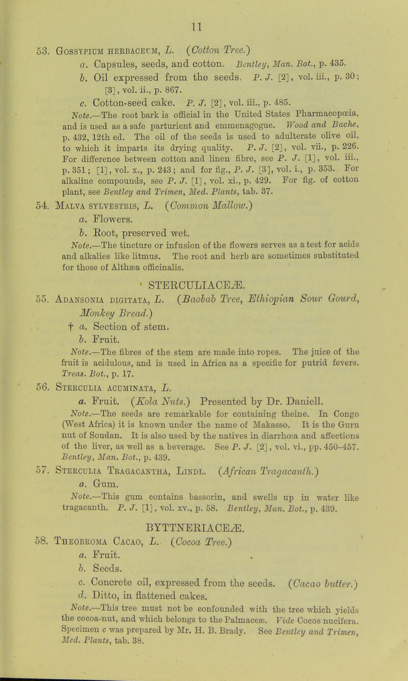 53. GossTPiDM HERBACBCM, i. (Cottou Tree.) a. Capsules, seeds, and cotton. Bcntley, Man. Bot., p. 435. h. Oil expressed from the seeds, P.J. [2], toL iii., p. 30; [3], vol. ii., p. 867. c. Cotton-seed cake. P. [2], vol. iii., p. 485. Note.—The root bark is official in the United States Pharmacopoeia, and is used as a safe partui-ient and emmenagogue. Wood and Bache, p. 432, 12th ed. The oil of the seeds is used to adulterate olive oil, to which it imparts its drying quality. P. J. [2], vol. vii., p. 226. For difference between cotton and linen fibre, see P. J. [1], vol. iii., p. 351; [1], vol. X., p. 243 ; and for fig., P. J. [3], vol. i., p. 353. For alkaline compounds, see P. J. [1], vol. xi., p. 429. For fig. of cotton plant, see Bentley and Trimen, Med. Plants, tab. 37. 54. Malya stlvestkis, L. (Common Mallow.) a. Flowers. h. Root, preserved wet. Note.—The tincture or infusion of the flowers serves as a test for acids and alkalies like htmus. The root and herb are sometimes substituted for those of Althtea officinalis. ' STERCULIACE^. 55. Adansonia digitata, L. (Baobab Tree, Ethiopian Sour Gourd, Monkey Bread.) t a. Section of stem. b. Fruit. Note.—The fibres of the stem are made into ropes. The juice of the fruit is acidulous, and is used in Africa as a specific for putrid fevers. Treas. Bot., p. 17. 56. Steeculia acuminata, L. a. Fruit. (Xola Nuts.) Presented by Dr. Daniell. Note.—The seeds are remarkable for containing theine. In Congo (West Africa) it is known under the name of Makasso. It is the Guru nut of Soudan. It is also used by the natives in diarrhcea and affections of the Hver, as weU as a beverage. See P. J. [2], vol. vi., pp. 450-467. Bentley, Man. Bot., p. 439. 57. Steeculia Teagacantha, Lindl. (African Tragacanth.) a. Gum. Note.—This gum contains bassorin, and swells up in water hke tragacanth. P. J. [1], vol. xv., p. 58. Bentley, Man. Bot., p. 439. BYTTNERIACE^. 58. Theobeoma Cacao, L. (Cocoa Tree.) a. Fruit. b. Seeds. c. Concrete oil, expressed from the seeds. (Cacao butter.) d. Ditto, in flattened cakes. Note.—This tree must not be confounded with the tree which yields the cocoa-nut, and which belongs to the Pahnacese. Vide Cocos nucifera. Specimen c was prepared by Mr. H. B. Brady. See Bentley and Trimen, Med. Plants, tab. 38.