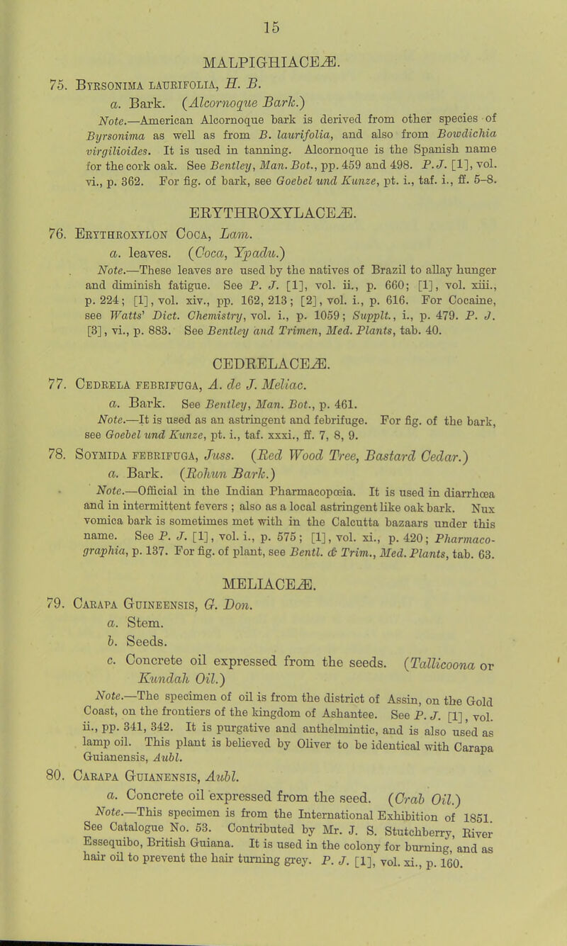 MALPIGHIACE^. 75. Btesonima latjeifolia, B. B. a. Bark. (Alcornoque Bark.) Note.—American Alcornoque bark is derived from other species of Byrsonima as well as from B. laurifolia, and also from Bowdichia virgilioides. It is used in tanning. Alcornoque is the Spanish name for the cork oak. See Bentley, Man. Bot., pp. 459 and 498. P.J. [1], vol. vi., p. 362. For fig. of bark, see Goebel und Kunze, pt. i., taf. i., ff. 5-8. ERTTHROXYLACE^. 76. Eetthroxtlon Coca, Lam. a. leaves. (Coca, Ypadu.) Note.—These leaves are used by the natives of Brazil to allay hunger and diminish fatigue. See P. J. [1], vol. ii., p. 660; [1], vol. xui., p. 224; [1], vol. xiv., pp. 162, 213; [2], vol. i., p. 616. For Cocaine, see Watts' Diet. Chemistry, yoL i., p. 1059; Supplt, i., p. 479. P. J. [3], vi., p. 883. See Bentley and Tnmen, Med. Plants, tab. 40. CBDRELACE^. 77. Cedrela febrifuga, A. de J. Meliac. a. Bark. See Bentley, Man. Bot., p. 461. Note.—It is used as an astringent and febrifuge. For fig. of the bark, see Goebel und Kunze, pt. i., taf. xxxi., ff. 7, 8, 9. 78. SoTMiDA FEBEiPUGA, Juss. {Bed Wood Tree, Bastard Cedar.) a. Bark. (Rolmn Baric.) Note.—Official in the Indian Pharmacopoeia. It is used in diarrhoea and in intermittent fevers ; also as a local astringent like oak bark. Nux vomica bark is sometimes met with in the Calcutta bazaars under this name. See P. J. [1], vol. i., p. 575 ; [1], vol. xi., p. 420; Pharmaco- graphia, p. 137. For fig. of plant, see Bentl. dt Trim., Med. Plants, tab. 63. MELIACE^. 79. Carapa Guineensis, G. Bon. a. Stem. h. Seeds. c. Concrete oil expressed from the seeds. {TalUcoona or Kundah Oil.) Note.—HhQ specimen of oil is from the district of Assin, on the Gold Coast, on the frontiers of the kingdom of Ashantee. See P. J. [1], vol. ii., pp. 341, 342. It is purgative and anthelmintic, and is also used as lamp oil. This plant is beUeved by Oliver to be identical with Carapa Guianensis, Atibl. 80. Carapa Guianensis, Aull. a. Concrete oil expressed from the seed. {Grah Oil.) Note.—This specimen is from the International Exhibition of 1851 See Catalogue No. 53. Contributed by Mr. J. S. Stutchberry, Kiver Essequibo, British Guiana. It is used in the colony for burning, and as hair oil to prevent the hair turning grey. P. J. [1], vol. xi., p. 160.