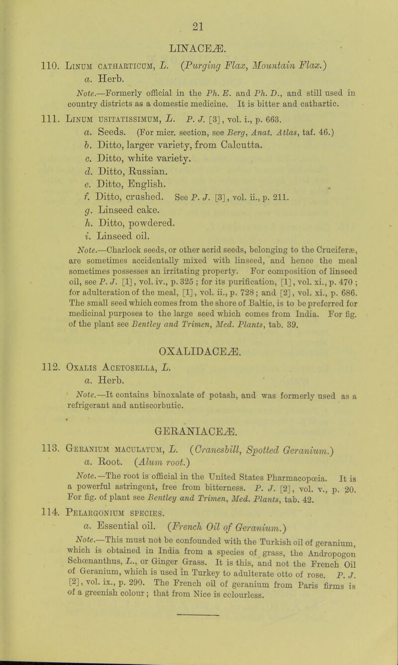 110. LiNUM CATHARTICUM, L. {Purging Flax, Mountain Flax.) a. Herb. Note.—Formerly official in the Ph. E. and Ph. D., and still used in country districts as a domestic medicine. It is bitter and cathartic. 111. LiNDM TJSITATISSIMUM, L. P. J. [3], vol. i., p. 663. a. Seeds. (For micr. section, see Berg, Anat. Atlas, taf. 46.) h. Ditto, larger variety, from Calcutta. c. Ditto, wMte variety. d. Ditto, Russian, e. Ditto, English. f. Ditto, crashed. See P. J. [3], vol. ii., p. 211. g. Linseed cake. h. Ditto, powdered. i. Linseed oil. Note.—Charlock seeds, or other acrid seeds, belonging to the CruciferfE, are sometimes accidentally mixed with linseed, and hence the meal sometimes possesses an irritating property. For composition of linseed oil, see P. J. [1], vol. iv., p. 325 ; for its purification, [1], vol. xi., p. 470 ; for adulteration of the meal, [1], vol. ii., p. 728 ; and [2], vol. xi., p. 686. The small seed which comes from the shore of Baltic, is to be preferred for medicinal purposes to the large seed which comes from India. For fig. of the plant see Bentley and Trimen, Med. Plants, tab. 39. OXALIDACE^. 112. OXALIS ACETOSELLA, L. a. Herb. Note.—It contains binosalate of potash, and was formerly used as a refrigerant and antiscorbutic. GERANIACEJS. 113. Geranium macdlatum, L. (Granesbill, Spotted Geranium.) a. Root. {Alum root.) Note. —The root is official in the United States Pharmacopoeia. It is a powerful astringent, free from bitterness. P. J. [2], vol. v., p. 20. For fig. of plant see Bentley and Trimen, Med. Plants, tab. 42. 114. Pelargonium species. a. Essential oil. (French Oil of Geranium.) Note.—This must not be confounded with the Turkish oil of geranium, which is obtained in India from a species of grass, the Andropogon Schoenanthus, L., or Ginger Grass. It is this, and not the French Oil of Geranium, which is used in Turkey to adulterate otto of rose. P. J. [2], vol. ix., p. 290. The French oU of geranium from Paris firms is of a greenish colour; that from Nice is colourless.