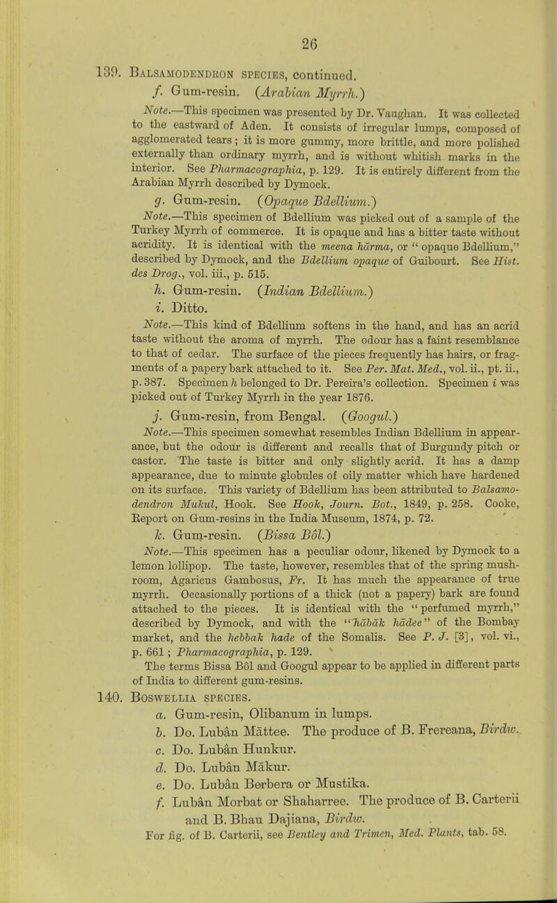 139, Balsamodendkon species, continued. /. Gum-resin. (Arabian Myrrh.) Note.—This specimen was presented by Dr. Vaughan. It was collected to the eastward of Aden. It consists of irregular lumps, composed of agglomerated tears ; it is more gummy, more brittle, and more polished externally than ordinary myrrh, and is without whitish marks in the interior. See Pharmacographia, p. 129. It is entirely different from the Arabian Myrrh described by Dymock. g. Gum-resin. (Opaque Bdellium.) Note.—This specimen of Bdellium was picked out of a sample of the Turkey Myrrh of commerce. It is opaque and has a bitter taste without acridity. It is identical with the meena harma, or  opaque BdeUium, described by Dymock, and the Bdellium opaque of Guibourt. See Hist, des Drog., vol. iii., p. 515. h. Gum-resin. (Indian Bdellium.) i. Ditto. Note.—This kind of Bdellium softens in the hand, and has an acrid taste without the aroma of myrrh. The odoui- has a faint resemblance to that of cedar. The surface of the pieces frequently has hairs, or frag- ments of a papery bark attached to it. See Per. Mat. Med., vol. ii., pt. ii., p. 387. Specimen li belonged to Dr. Pereira's collection. Specimen i was picked out of Turkey Myrrh in the year 1876. j. Gum-resin, from Bengal. (Googul.) Note.—This specimen somewhat resembles Indian Bdellium in appear- ance, but the odour is different and recalls that of Burgundy pitch or castor. The taste is bitter and only slightly acrid. It has a damp appearance, due to minute globules of oily matter which have hardened on its surface. This Variety of Bdelhum has been attributed to Balsamo- dendron Mukul, Hook. See Hook, Journ. Bot., 1849, p. 258. Cooke, Eeport on Gum-resins in the India Museum, 1874, p. 72. h. Gum-resin. (Bissa Bol.) Note.—This specimen has a peculiar odour, likened by Dymock to a lemon lolHpop. The taste, however, resembles that of the spring mush- room, Agaricus Gambosus, Fr. It has much the appearance of true myrrh. Occasionally portions of a thick (not a papery) bark are fovmd attached to the pieces. It is identical with the perfumed myrrh, described by Dymock, and vath the liubak hadee of the Bombay market, and the hebbak hade of the SomaUs. See P. J. [3], vol. vi., p. 661; Pharmacographia, p. 129. The terms Bissa Bol and Googul appear to be applied in different parts of India to different gum-resins. 140. BOSWELLIA SPECIES. a. Gum-resin, Olibanum in lumps. b. Do. Luban Mattee. The produce of B. Frereana, Birdw. c. Do. Luban Hunkur. d. Do. Luban Makur. e. Do. Luban Bei-bera or Mustika. f. Luban Morbat or Shaharree. The produce of B. Carterii and B. Bhau Dajiana, Birdiu. For fig. of B. Carterii, see Bentley and Trimen, Med. Plants, tab. 58.
