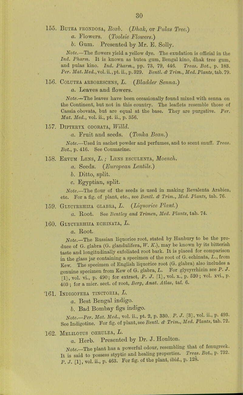 155. BuTEA FRONDOSA, Boxh. (BhaJc, or Pulas Tree.) a. Flowers. (Toolsie Flowers.) h. Gum. Presented by Mr, E. Solly. Note,—The flowers yield a yellow dye. The exudation is oflicial in the Ind. Pharm. It is known as butea gum, Bengal kino, dhak tree gum, and pulas kino. Ind. Pharm., pp. 73, 79, 446. Treas. Bot., p. 183. Per. ili'a«.il/ed.,vol.ii.,pt.ii.,p.329. Bcntl. <& Trim., Med. Plants,ta.h.79. 156. CoLUTBA ARBORESCENS, L. (Bladder Senna.) a. Leaves and flowers. Note.^The leaves have been occasionally found mixed with senna on the Continent, but not in this country. The leaflets resemble those of Cassia obovata, but are equal at the base. They are purgative. Per. Mat. Med., vol. ii., pt. ii., p. 356. 157. DiPTERTX ODORATA, Willd. a. Fruit and seeds. (Tonlca Bean.) Note.—Used m. sachet powder and perfumes, and to scent snuff. Treas. Bat., p. 416. See Coumarine. 158. Ervum Lens, L. ; Lens esculenta, Moench. a. Seeds. (Eicropean Lentils.) h. Ditto, split. c. Egyptian, split. Note.—The flour of the seeds is used in making Eevalenta Arabica, etc. For a fig. of plant, etc., see Bentl. d; Trim., Med. Plants, tab. 76. 159. Gltcyrrhiza glabra, L. (Liquorice Plant.) a. Root. See Bentley and Trimen, Med. Plants, tab. 74. 160. Glyctrrhiza echinata, L. a. Root. Note.—The Eussian liquorice root, stated by Hanbuxy to be the pro- duce of G. glabra (G. glanduUfera, W. K.), may be known by its bitterish taste and longitudinally exfoliated root bark. It is placed for comparison in the glass jar contaimng a specimen of the root of G. echinata, L., from Kew. The specimen of English liquotice root (G. glabra) also includes a genuine specimen from Kew of G. glabra, L. For glycyrrhizin see P. J. [1], vol. vi., p. 490; for extract, P. J. [1], vol. x.; p. 520; vol. xvi., p. 403 ; for a micr. sect, of root, Berg, Anat. Atlas, taf. 6. 161. Indigofera tinctoria, L. a. Best Bengal indigo. h. Bad Bombay figs indigo. Note.—Per. Mat. Med., vol. ii., pt. 2, p. 330.. P. J. [3], vol. ii., p. 493. See Indigotine. For fig. of plant, see Bentl. <& Trim., Med. Plants, tab. 72. 162. Melilotus ccerulea, L. a. Herb. Presented by Dr. J. Houlton. Note.—The plant has a powerful odour, resembling that of fenugreek. It is said to possess styptic and healing properties. Treas. Bot., p. 732. P. J. [1], vol. ii., p. 463. For fig. of the plant, ibid., p. 128.