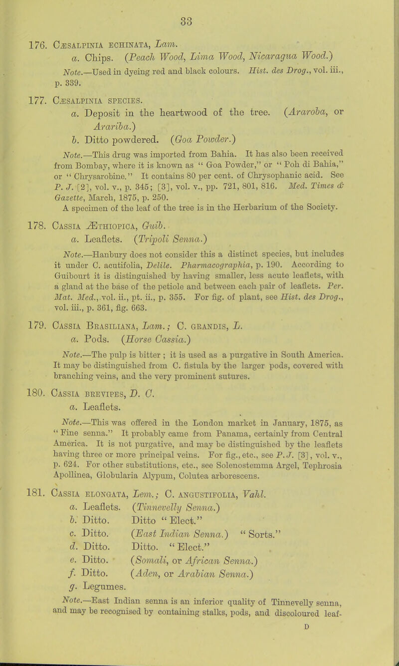 176. CjlSALPmiA BCHINATA, Lam. a. Chips. (Peach Wood, Lima Wood, Nicaragua Wood.) Note.—Used in dyeing red and black colours. Hist, des Drog., vol. iii., p. 339. 177. CiESALPINLA SPECIES. a. Deposit in the heartwood of the tree. (Araroha, or Arariba.) h. Ditto powdered. (Goa Powder.) jsfote.—This drug was imported from Bahia. It has also been received from Bombay, where it is known as  Goa Powder, or  Poh di Bahia, or  Ghrysarobine. It contains 80 per cent, of Chrysophanic acid. See P. J. [2], vol. v., p. 345; [3], voL v., pp. 721, 801, 816. Med. Times d- Gazette, March, 1875, p. 250. A specimen of the leaf of the tree is in the Herbarium of the Society. 178. Cassia ^thiopica, Ghcih. a. Leaflets. (Tripoli Senna.) Note.—Hanbury does not consider this a distinct species, but includes it under C. acutifolia, Delile. Phamiacographia, p. 190. According to Guibourt it is distinguished by having smaUer, less acute leaflets, with a gland at the base of the petiole and between each pair of leaflets. Per. Mat. Med.,.yol. ii., pt. u., p. 355. For fig. of plant, see Hist, des Drag., vol. iii., p. 361, fig. 663. 179. Cassia Brasiliana, Lam.; C. grandis, L. a. Pods. (Horse Cassia.) Note.—The pulp is bitter ; it is used as a purgative in South America. It may be distinguished from C. fistula by the larger pods, covered with branching veins, and the very prominent sutures, 180. Cassia brevipes, D. G. a. Leaflets. Note.—This was offered in the London market in January, 1875, as  Pine senna. It probably came from Panama, certainly from Central America. It is not purgative, and may be distinguished by the leaflets having three or more principal veins. For fig., etc., see P.J. [3] , vol. v., p. 624. For other substitutions, etc., see Solenostemma Argel, Tephrosia ApoUinea, Globularia Alypum, Colutea arborescens. 181. Cassia elongata, Lem.; C. angustifolia, Vahl. a. Leaflets. (Tinnevelly Senna.) h: Ditto. Ditto  Elect. c. Ditto. (East Lidian Senna.)  Sorts. d. Ditto. Ditto. Elect. e. Ditto. (Somali, or African Senna.) f. Ditto. (Aden, or Arabian Senna.) g. Legumes. Note.—E&^i Indian senna is an inferior quaUty of TinneveUy senna, and may be recognised by contaimng stalks, pods, and discoloured leaf- D