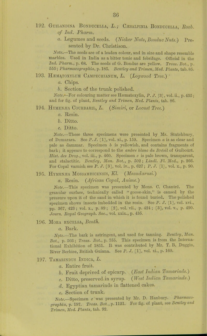 192. GUILANDINA BONDUCELLA, L.; CiESALPINIA BONDUCELLA, Boxh. of Ind. Pharm. a. Legumes and seeds. (Niclcer Nats, Bonduc Nuts.) Pre- sented by Dr. Cliristison. Note.—The seeds are of a leaden colour, and in size and shape resemble marbles. Used in India as a bitter tonic and febrifuge. Official in the Ind. Pharm., p. 68. The seeds of G. Bonduc are yellow. Treas. Bot., p. 555; Pharmacographia, p. 185. Bentley and Trimen, Med. Plants, tab. 85- 193. H^MATOXTLUM Campechianum, L. {Logwood Tree.) ' a. Chips. h. Section of the trunk polished. Note.—For colouiing matter see Hasmatoxylin, P. J. [3], vol. ii., p. 435; and for fig. of plant, Bentley and Trimen, Med. Plants, tab. 86. 194. Htmen^a Courbaril, L. (Simiri, or Locust Tree.) a. Resin. i. Ditto, c. Ditto. Note.—These three specimens were presented by Mr. Stutchbury, of Demarara. See P.J. [1], vol. xi., p. 159. Specimen a is as clear and pale as dammar. Specimen b is yellowish, and contains fragments of bark; it appears to correspond to the amhre hlanc du Bresil of Guibourt. Hist, des Drog., vol. iii., p. 460. Specimen c is pale brown, transparent, and stalactitic. Bentley, Man. Bot., p. 502; Lindl. Fl. Med., p. 266. For Copal varnish see P. J. [3], vol. iv., p. 627; P. J. [1], vol. x., p. 90. 195. Htmenj]A Mossambicbnsis, Kl. {Msandarusi.) a. Resin. (^African Gojpal, Anime.) Note.—This specimen was presented by Mons. C. Chantre. The granular surface, technically called  goose-skin, is caused by tho pressure upon it of the sand in which it is found buried. The polished specimen shows insects imbedded in the resin. See P. J. [1], vol. xvi., pp. 367, 423 ; vol. x., p. 89 ; [2], vol. vii., p. 424 ; [3], vol. v., p. 490. Journ. Boyal Geograph. Soc, vol. xxix., p. 435. 196. Mora excelsa, Benth. i a. Bark. Note.—The bark is astringent, and used for tanning. Bentley, Man. Bot.', p. 503 ; Treas. Bot., p. 755. This specimen is from the Interna- tional Exhibition of 1851. It was contributed by Mr. T. B. Duggm, Kiver Berbice, British Guiana. See P. J. [1], vol. xi., p. 160. 197. Tamarindus Indica, L. a. Entire fruit. h. Fruit deprived of epicarp. (East Lidian Tamarinds.) c. Ditto, preserved.in syrup. (West Lidian Tamarinds.) d. Egyptian tamarinds in flattened cakes. e. Section of trunk. Jy'ofe.—Specimen c was presented by Mr. D. Hanbui-y. Pharmaco- graphia, p. 197. Treas. Bot., p. 1121. For fig. of plant, see Bentley and Trimen, Med. Plants, tab. 92.