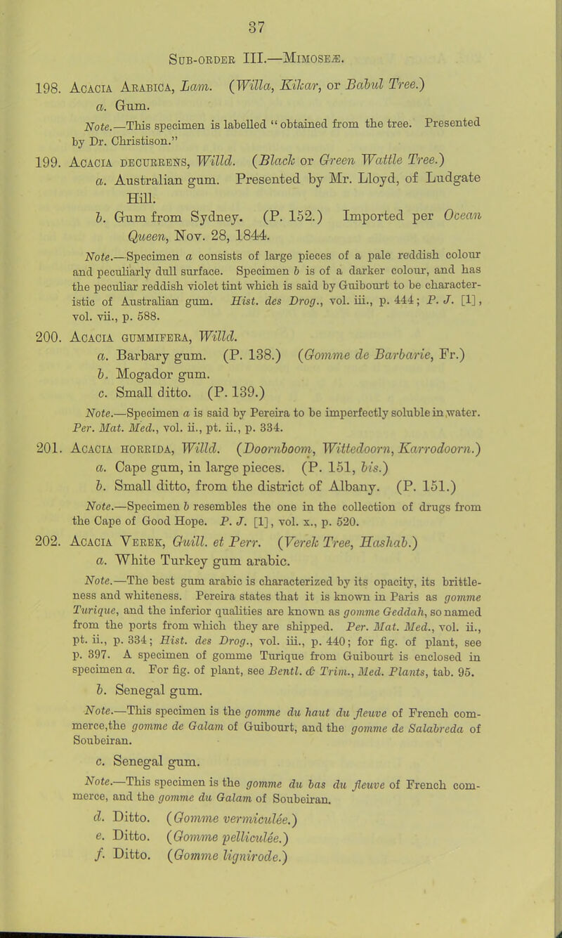 Sub-order III.—Mimose^. 198. Acacia Arabica, Lam. (Willa, Kilcar, or Baiul Tree.) a. Gum. Note.—This specimen is labelled  obtained from the tree. Presented by Dr. Christison. 199. Acacia decurebns, Willd. (Blach or Green Wattle Tree.) a. Australian gum. Presented by Mr. Lloyd, of Ludgate mi. h. Gum from Sydney. (P. 152.) Imported per Ocean Queen, Nov. 28, 1844 Note.—Specimen a consists of large pieces of a pale reddish colour and peculiarly dull surface. Specimen 6 is of a darker colour, and has the peculiar reddish Yiolet tint which is said by Guibom-t to be character- istic of Austrahan gum. Hist, des Drog., vol. ui., p. 444; P. J. [1], vol. vii., p. 588. 200. Acacia gummipera, Willd. a. Barbary gum. (P. 138.) (Gomme de Barbane, Fr.) h. Mogador gum. c. Small ditto. (P. 139.) Note.—Specimen a is said by Pereira to be imperfectly soluble in .water. Per. Mat. Med., vol. ii., pt. ii., p. 334. 201. Acacia horrida, Willd. (JDoornhoom, Wittedoorn, Karrodoorn.) a. Cape gum, in large pieces. (P. 151, bis.) b. Small ditto, from the district of Albany. (P. 151.) Note.—Specimen 6 resembles the one in the collection of drugs from the Cape of Good Hope. P. J. [1], vol. x., p. 520. 202. Acacia Verek, Guill. et Perr. (VereJc Tree, Hashab.) a. White Turkey gum arabic. Note.—The best gum arabic is characterized by its opacity, its brittle- ness and whiteness. Perena states that it is known in Paris as gomme Turique, and the inferior quahties are known as gomme Geddah, so named from the ports from which they are shipped. Per. Mat. Med., vol. ii., pt. ii., p. 334; Hist, des Drog., vol. iii., p. 440; for fig. of plant, see p. 897. A specimen of gomme Turique from Guibourt is enclosed in specimen a. For fig. of plant, see Bentl. & Trim., Med. Plants, tab. 95. b. Senegal gum. Note.—This specimen is the gomme du haut du fleuve of French com- merce,the gomme de Galam of Guibourt, and the gomvie de Salabreda of Soubeiran. c. Senegal gum. 2^ote.—This specimen is the gomme du has du fleuve of French com- merce, and the gomme du Galam of Soubeiran. d. Ditto. (Gomme vermiculee.) e. Ditto. (Gomme pellimlee.) f. Ditto. (Gomme lignirode.)