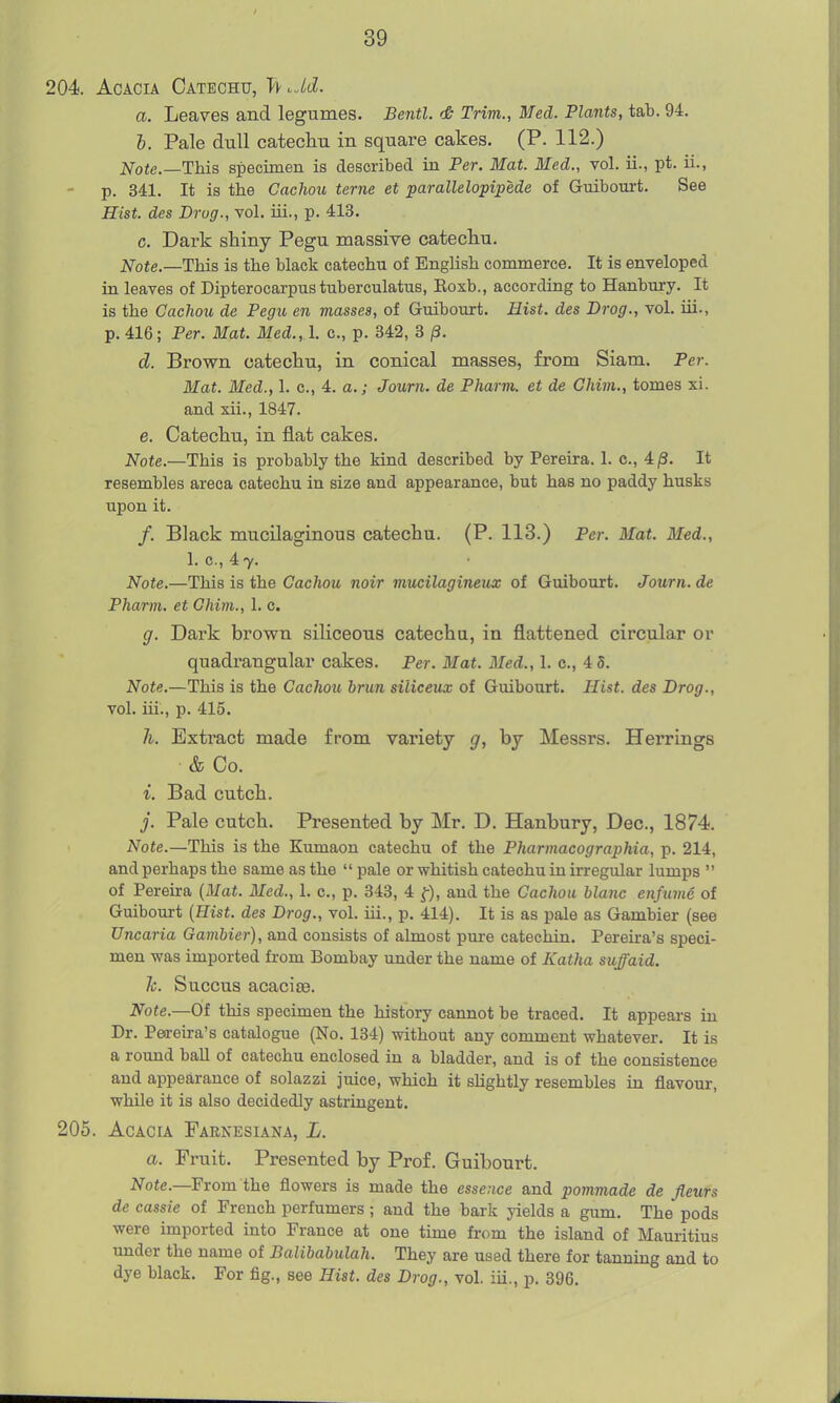 204. Acacia Catechu, T^ ^M. a. Leaves and legumes. Bentl. <& Trim., Med. Plants, tab. 94. b. Pale dull catechu in square cakes. (P. 112.) Note.—This specimen is described in Per. Mat. Med., vol. ii., pt. ii., p. 341. It is the Cachou terne et parallelopipede of Guibourt. See Hist, des Drag., vol. iii., p. 413. c. Dark shiny Pegu massive catechu. Note.—This is the black catechu of English commerce. It is enveloped in leaves of Dipterocarpus tuberculatus, Eoxb., according to Hanbury. It is the Cachou de Pegu en masses, of Guibourt. Hist, des Drog., vol. iii., p. 416; Per. Mat. Med., I. c, p. 342, 3 ^3. d. Brovfn catechu, in conical masses, from Siam. Per. Mat. Med., 1. c, 4. a,; Journ. de Pharm. et de Ghim., tomes xi. and xii., 1847. e. Catechu, in flat cakes. Note.—This is probably the kind described by Pereira. 1. c, 4 /3. It resembles areca catechu in size and appearance, but has no paddy husks upon it. /. Black mucilaginous catechu. (P. 113.) Per. Mat. Med., 1. c, 47. Note.—This is the Cachou noir mucilagineux of Guibourt. Journ. de Pharm. et Ghim., 1. c. g. Dark brown siliceous catechu, in flattened circular or quadi-augular cakes. Per. Mat. Med., 1. c, 4 5. Note.—This is the Cachou hrun siliceux of Guibourt. Hist, des Drog., vol. iii., p. 415. h. Extract made from variety g, by Messrs. Herrings & Co. i. Bad cutch. j. Pale cutch. Presented by Mr. D, Hanbury, Dec, 1874. A^ote.—This is the Kumaon catechu of the Pharmacographia, p. 214, and perhaps the same as the  pale or whitish catechu in irregular lumps  of Pereira {Mat. Med., 1. c, p. 343, 4 f), and the Cachou blanc enfume of Guibourt [Hist, des Drag., vol. iii., p. 414). It is as pale as Gambler (see Uncaria Gambier), and consists of almost pure catechin. Pereira's speci- men was imported from Bombay under the name of Katha suffaid. h. Succus acacisB. Note.—Of this specimen the history cannot be traced. It appears in Dr. Peoreira's catalogue (No. 134) without any comment whatever. It is a round baU of catechu enclosed in a bladder, and is of the consistence and appearance of solazzi juice, which it slightly resembles in flavour, while it is also decidedly astringent. 205. Acacia Parnesiana, L. a. Fruit. Presented by Prof. Guibourt. 2Vo«e.—From the flowers is made the essence and pommade de fleurs de cassie of French perfumers; and the bark yields a gum. The pods were imported into France at one time fi-om the island of Mauritius under the name of Balibabiilah. They are used there for tanning and to dye black. For fig., see Hist, des Drog., vol. iii., p. 396.