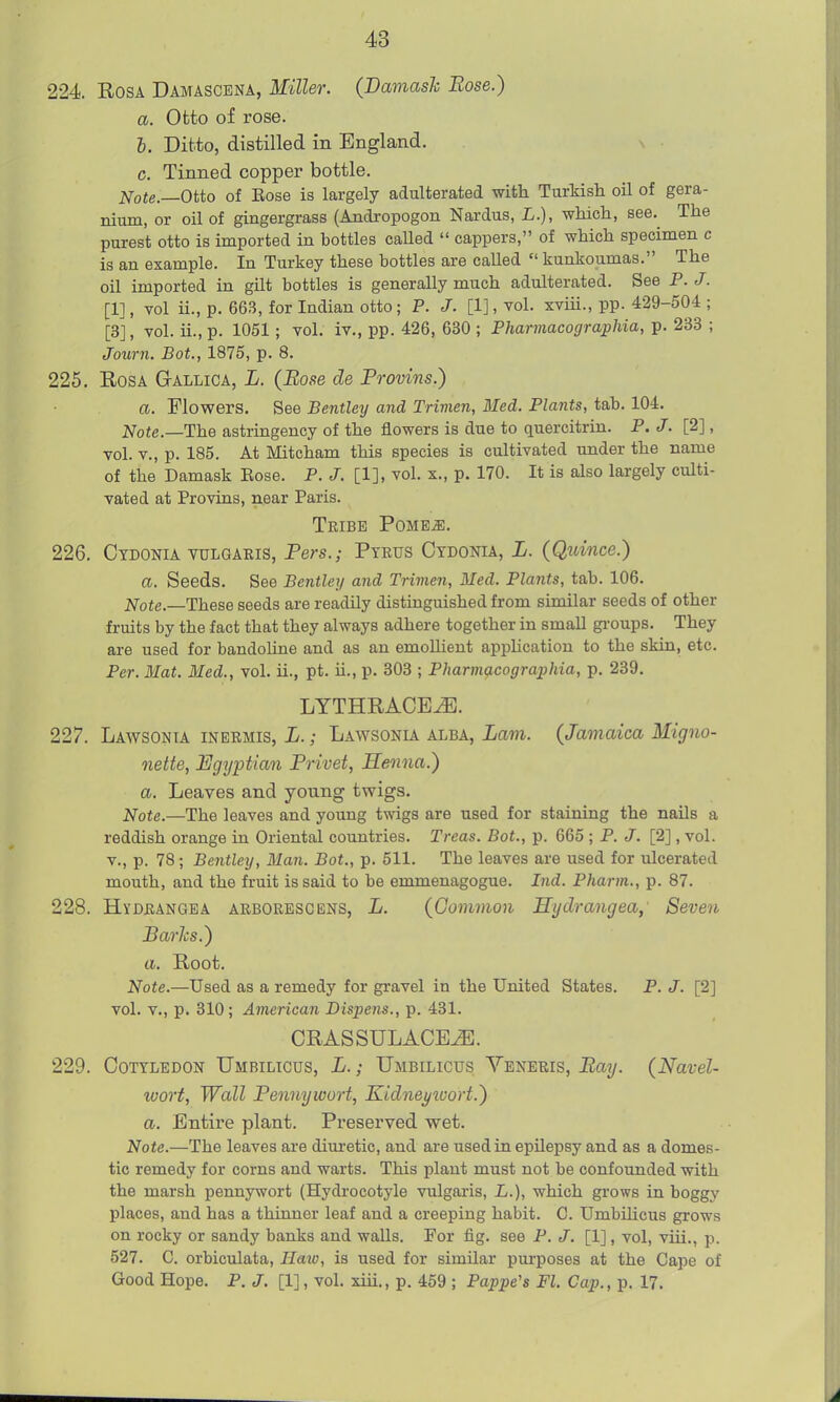 224. Rosa Damascena, Miller. {Damask Rose.) a. Otto of rose. 6. Ditto, distilled in England. c. Tinned copper bottle. Note.—Otto of Eose is largely adulterated with Turkish oil of gera- nium, or oil of gingergrass (Andropogon Nardus, L.), which, see. The purest otto is imported in bottles caUed  cappers, of which specimen c is an example. In Turkey these bottles are called  kunkoumas. The oil imported in gilt bottles is generally much adulterated. See P. J. [1], vol ii., p. 663, for Indian otto ; P. J. [1], vol. xviii., pp. 429-504 ; [3], vol. ii., p. 1051 ; vol. iv., pp. 426, 630 ; Pharmacographia, p. 233 ; Journ. Bot., 1875, p. 8. 225. Rosa Gallica, L. {Rose de Provins.) a. Flowers. See Bentley and Trimen, Bled. Plants, tab. 104. Note.—The astringency of the flowers is due to quercitrin. P. J. [2], vol. v., p. 185. At Mitcham this species is cultivated under the name of the Damask Eose. P. J. [1], vol. x., p. 170. It is also largely culti- vated at Provins, near Paris. Tribe Pome^. 226. Ctdonia yulgaeis, Fers.; Pteus Ctdonia, L. (Quince.) a. Seeds. See Bentley and Trimen, Med. Plants, tab. 106. Note.—These seeds are readily distinguished from similar seeds of other fruits by the fact that they always adhere together in small gi-oups. They are used for bandoline and as an emoUieut apphcation to the skin, etc. Per. Mat. Med., vol. ii., pt. ii., p. 303 ; Pharmacographia, p. 239. LYTHRACE^. 227. Lawsonia inermis, L. ; Lawsonia alba, Lam. (Jamaica Migno- nette, Egyptian Privet, Henna.) a. Leaves and young twigs. Note.—The leaves and young twigs are used for staining the nails a reddish orange in Oriental countries. Treas. Bot., p. 665 ; P. J. [2], vol. v., p. 78; Bentley, Man. Bot., p. 511. The leaves are used for ulcerated mouth, and the fruit is said to be emmenagogue. Ind. Pharm., p. 87. 228. Hydrangea arborbscbns, L. (Common Hydrangea,' Seven Barlcs.) a. Root. Note.—Used as a remedy for gravel in the United States. P. J. [2] vol. v., p. 310; American Dispens., p. 431. CRASSULACE^. 229. Cotyledon Umbilicus, L. ; Umbilicus Veneris, Bay. (Navel- wort, Wall Pennywort, Kidne^ivort.) a. Entire plant. Preserved wet. Note.—The leaves are dim-etic, and are used in epilepsy and as a domes- tic remedy for corns and warts. This plant must not be confounded with the marsh pennywort (Hydrocotyle vulgaris, L.), which grows in boggy places, and has a thinner leaf and a creeping habit. C. UmbiHcus grows on rocky or sandy banks and walls. For fig. see P. J. [1], vol, viii., p. 527. C. orbiculata. Hate, is used for similar purposes at the Cape of Good Hope. P, J. [1], vol. xiii., p. 459 ; Pappe's Fl. Cap., p. 17.