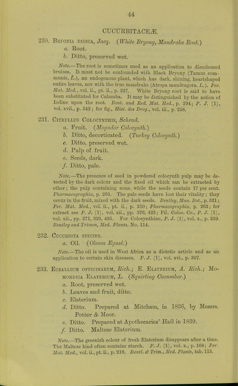 CUCURBITACE^. 230. Bryonia dioica, Jacg. (White Bryony, MandraJce Boot.) a. Root. b. Ditto, preserved wet. Note.—The root is sometimes used as an application to discoloured bruises. It must not be confounded with Black Bryony (Tamus com- munis, L.), an endogenous plant, which has dark, shining, heartshaped entire leaves, nor with the true mandrake (Atropa mandragora, L.). Per. Mat. Med., vol. ii., pt. ii., p. 227. White Bryony root is said to have been substituted for Calumba. It may be distinguished by the action of Iodine upon the root. Bent, and Red. Mat. Med., p. 294; P. J. [1], vol. xvii., p. 542 ; for fig., Hist, des Drog., vol. iii., p. 258. 231. CiTRULLUS COLOCTNTHIS, Sclimcl. a. Fruit. (Mogaclor Colocyiith.) b. Ditto, decorticated. (Turl-ey Colocynth.) c. Ditto, preserved wet. d. Pulp of fruit. e. Seeds, dark. /. Ditto, pale. Note.—The presence of seed in powdered colocynth pulp may be de- tected by the dark colour and the fixed oil which can be extracted by ether ; the pulp containing none, while the seeds contain 17 per cent. Pharmacographia, p. 263. The pale seeds have lost their vitality; they occur in the fruit, mixed with the dark seeds. Bentley, Man. Bat., p. 521; Per. Mat. Med., vol. ii., pt. ii., p. 210; Pharmacographia, p. 263; for extract see P. J. [1], vol. xii., pp. 376, 423; Pil. Coloc. Co., P. J. [1], vol. xii., pp. 271, 323, 495. For Colocynthine, P. J. [1], vol. x., p. 239. Bentley and Trimen, Med. Plants, No. 114. 232. CUCURBITA SPECIES. a. Oil. (Oleum Eguse.) Note.—The oil is used in West Africa as a dietetic article and as an appUcation to certain skin diseases. P. J. [1], vol. xvi., p. 307. 233. EcBAtiLiuM OFPiciNARUM, Bich.; E. Elaterium, a. Bich.; Mo- MORDiCA Elaterium, L. (Sqidrting Oucuniber.) a. Root, preserved wet. b. Leaves and fruit, ditto. G. Elaterium. d. Ditto. Prepared at Mitcliam, in 1836, bj Messrs. Potter & Moor. e. Ditto. Prepared at Apothecaries' Hall in 1839. /. Ditto. Maltese Elaterium. Note.—The greenish colour of fresh Elaterium disappears after a time. The Maltese kind often contains starch. P. J. [1], vol. x., p. 168; Per. Mat. Med., vol. ii., pt. ii., p. 218. Bentl. d- Trim., Med. Plants, tab. 115.