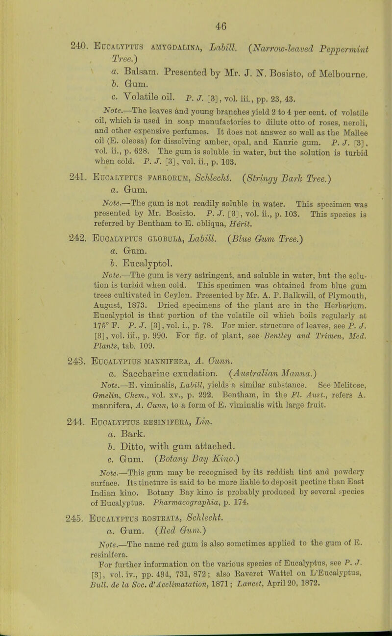 240. EocALYPTUS AMTGDALiNA, LaUll. (Nurrow-leaved Peppermint Tree.) a. Balaam. Presented by Mr. J. N. Bosisto, of Melbourne. 1). Gam. c. Volatile oil. p. j. [3], vol. iii., pp. 23, 43. Note.—lhQ leaves 4nd young branches yield 2 to 4 per cent, of volatile oil, which is used in soap manufactories to dilute otto of roses, neroli, and other expensive perfumes. It does not answer so well as the Mallee oil (E. oleosa) for dissolving amber, opal, and Kaurie gum. P. J. [3]. vol. ii., p. 628. The gum is soluble in water, but the solution is turbid when cold. P. J. [3], vol. ii., p. 103. 241. Eucalyptus fabrorum, SchlecU. (Stringy Bark Tree.) a. Gam. Note.—The gum is not readily soluble in water. This specimen was presented by Mr. Bosisto. P. J. [3], vol. ii., p. 103. This species is referred by Bentham to E. obhqua, Herit. 242. Eucalyptus globula, Lahill. (Blue Ghim Tree.) a. Gum. h. Eucalyptol. Note.—The gum is very astringent, and soluble in water, but the solu- tion is turbid when cold. This specimen was obtained from blue gum trees cultivated in Ceylon. Presented by Mr. A. P. Balkwill, of Plymouth, August, 1873. Dried specimens of the plant are in the Herbarium. Eucalyptol is that portion of the volatile oil which boUs regularly at 175° F. P. J. [3], vol. i., p. 78. For micr. structui-e of leaves, see P. J. [3], vol. iii., p. 990. For fig. of plant, see Bentley and Trimen, Med. Plants, tab. 109. 243. Eucalyptus mannifera, A. Gunn. a. Saccharine exudation. (Aiistralian Manna.) Note.—E. viminahs, Lahill, yields a similar substance. See Melitose, Gmelin, Chem., vol. xv., p. 292. Bentham, in the Fl. Aust., refers A. mannifera, A. Gunn, to a form of E. viminalis with large fruit. 244. Eucalyptus kesinifera, Lin. a. Bark. h. Ditto, witb gum attached. c. Gum. (Botany Bay Kino.) Note.—This gum may be recognised by its reddish tint and powdery surface. Its tincture is said to be more liable to deposit pectine than East Indian kino. Botany Bay kino is probably produced by several species of Eucalyptus. Pharmacographia, p. 174, 245. Eucalyptus eostbata, SMecht. a. Gum. (Bed Gum.) Note.—The name red gum is also sometimes applied to the gum of E. resinifera. For further information on the various species of Eucalyptus, see P, J. [3], vol. iv., pp. 494, 731, 872; also Raveret Wattel on L'Eucalyptus, Bull, de la Soc. d'Acclimatation, 1871; Lancet, April 20, 1872.