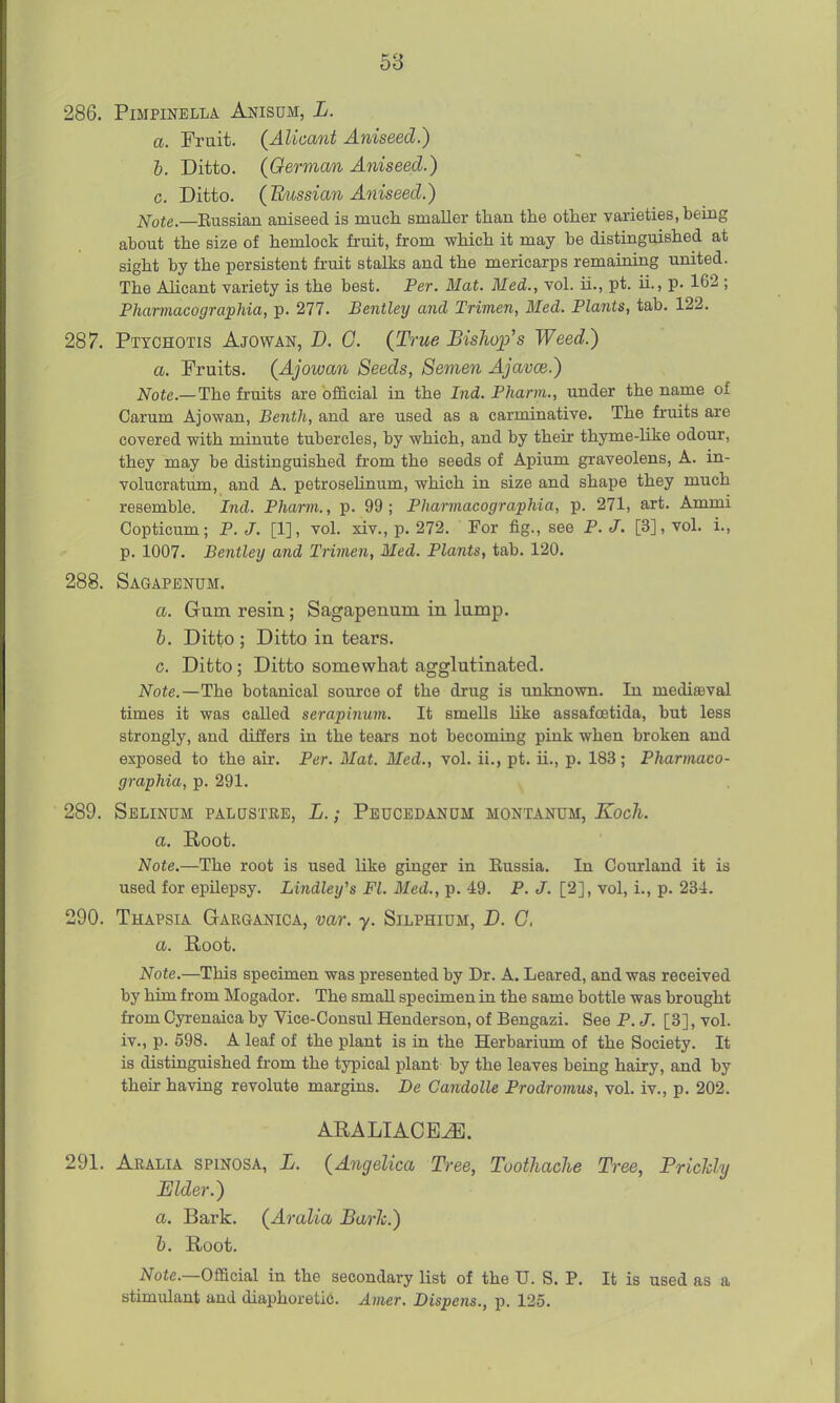 286. PiMPINELLA AnISUM, L. a. Fruit. (Aliocmt Aniseed.) h. Ditto. {German Aniseed.) c. Ditto. {H/iissian Aniseed.) Note.—Rnssmn aniseed is much smaller than the other varieties, being about the size of hemlock fruit, from which it may be distinguished at sight by the persistent fruit stalks and the mericarps remaining united. The Alicant variety is the best. Per. Mat. Med., vol. ii., pt. ii., p. 162 ; Pharmacographia, p. 277. Bentley and Trimen, Med. Plants, tab. 122. 287. Ptychotis Ajowan, D. 0. (True Bishop's Weed.) a. Fruits. {Ajowan Seeds, Semen AjavcB.) Note.—The fruits are official in the Ind. Pharm., under the name of Carum Ajowan, Bentli, and are used as a carminative. The fruits are covered with minute tubercles, by which, and by their thyme-like odour, they may be distinguished from the seeds of Apium graveolens, A. in- volucratum, and A. petroselinum, which in size and shape they much resemble. Ind. Pharm., p. 99; Pharmacographia, p. 271, art. Ammi Copticum; P. J. [1], vol. xiv., p. 272. For fig., see P. J. [3], vol. i., p. 1007. Bentley and Trimen, Med, Plants, tab. 120. 288. Sagapbnum. a. G-um resin; Sagapenum in lumjD. b. Ditto ; Ditto in tears. c. Ditto; Ditto somewhat agglutinated. Note.—The botanical source of the drug is unknown. In mediceval times it was called serapimim. It smells hke assafoetida, but less strongly, and differs in the tears not becoming pink when broken and exposed to the air. Per. Mat. Med., vol. ii., pt. ii., p. 183; Pharmaco- graphia, p. 291. 289. Selinum palustee, L. ; Peucedanum montanum, Koch. a. Root. Note.—The root is used like ginger in Eussia. In Courland it is used for epilepsy. Lindley's Fl. Med., p. 49. P. J. [2], vol, i., p. 234. 290. Thapsia Garganica, var. y. Silphium, D. C. a. Root. Note.—This specimen was presented by Dr. A. Leared, and was received by him from Mogador. The small specimen in the same bottle was brought from Cyrenaica by Vice-Consul Henderson, of Bengazi. See P.J. [3], vol. iv., p. 698. A leaf of the plant is in the Herbarium of the Society. It is distinguished from the typical plant by the leaves beiag hairy, and by their having revolute margins. De Candolle Prodromus, vol. iv., p. 202. ARALIACE^. 291. Aralia SPiNOSA, L. (Angelica Tree, Toothache Tree, Prickly Elder.) a. Bark. (Aralia Baric.) h. Root. Official in the secondary list of the U. S. P. It is used as a stimulant and diaphoretic. Avier. Dispens., p. 125.