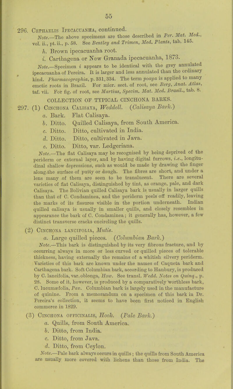 296. Cbphaelis Ipecacuanha, continued. Note.—The above specimens are those described in Per. Mat. Med., vol. ii., pt. ii., p. 58. See Bentley and Trimen, Med. Plants, tab, 145. h. Brown ipecacuanha root. i. Carthagena or New Granada ipecacuanha, 1873. 2^oje._Specimen i appears to be identical with the grey annulated ipecacuanha of Pereii-a. It is larger and less annulated than the ordinary kind. Pharmacographia, p. 331,334. The term poaya is applied to many emetic roots in Brazil. For micr. sect, of root, see Berg, Anat. Atlas, taf. vii. For fig. of root, see Martins, Specim. Mat. Med. Brasil., tab. 8. COLLECTION OF TYPICAL CINCHONA BAEKS. 297. (1) Cinchona Calisata, Weddell. (Calisaija Baric.) a. Bark. Flat Calisaya. h. Ditto. Quilled Calisaya, from South America. c. Ditto. Ditto, cultivated in India. d. Ditto. Ditto, cultivated in Java. e. Ditto. Ditto, var. Ledgeriana. Note.—The flat Calisaya may be recognised by being deprived of the periderm or external layer, and by having digital furrows, i.e., longitu- dinal shallow depressions, such as would be made by drawing the finger along the sm-face of putty or dough. The fibres are short, and under a lens many .of them are seen to be translucent. There are several varieties of flat Cahsaya, distinguished by tint, as orange, pale, and dark CaUsaya. The Bolivian quilled Calisaya bark is usually in larger quills than that of C. Condaminea, and the periderm peels off readily, leaving the marks of its fissures visible in the portion underneath. Indian quilled calisaya is usually in smaller quills, and closely resembles in appearance the bark of C. Condaminea ; it generally has, however, a few distinct transverse cracks encircling the quills. (2) Cinchona lancifolu, Mutis. a. Large quilled pieces. {Columbian Baric.) Note.—This bark is distinguished by its very fibrous fracture, and by occurring always in. more or less curved or quilled pieces of tolerable thickness, having externally the remains of a whitish silvery periderm. Varieties of this baxk are known under the names of Caqueta bark and Carthagena bark. Soft Columbian bark, according to Hanbury, is produced by C. lancifolia, var. oblonga, How. See transl. Wedd. Notes on Quinq., p. 28. Some of it, however, is produced by a comparatively worthless bark, C. lucumajfolia, Pav. Columbian bark is largely used in the manufacture of quinine. From a memorandum on a specimen of this bark in Dr. Pereu-a's collection, it seems to have been first noticed in EngUsh commerce in 1829. (3) Cinchona officinalis, Sook. (Pale Bark.) a. Quills, from South America. 6. Ditto, from India. c. Ditto, from Java. d. Ditto, from Ceylon. Note.—Pale bark always occurs in quills ; the quills from South America are usually more covered with lichens than those from India. The