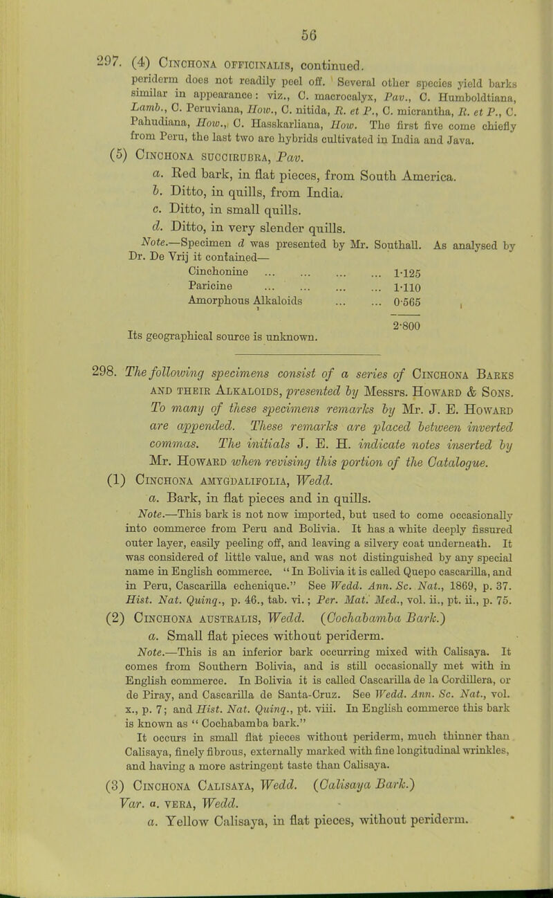 97. (4) Cinchona officinalis, continued. periderm does not readily peel off. Several other species yield barks similar in appeai-ance: viz., C. macrocalyx, Pav., C. Humboldtiana, Lamb., C. Peruviana, IIoio., C. nitida, R. et P., C. micrantha, It. et P., C. Pahudiana, Hotv., C. Hasskarliana, How. The first five come chiefly from Peru, the last two are hybrids cultivated in India and Java. (5) Cinchona succirubra, Pav. a. Red bark, in flat pieces, from South America. &. Ditto, in quills, from India. c. Ditto, in small quills. d. Ditto, in very slender quills. A^oie.—Specimen d was presented by Mr. Southall. As analysed by Dr. De Vrij it contained— Cinchonine 1-125 Paricine ... ... l-llO Amorphous Alkaloids 0-566 2-800 Its geographical source is unknown. >8. ThefoUovjing specimens consist of a series of Cinchona Barks AND their Alkaloids, presented by Messrs. Howard & Sons. To many of these specimens remarks hy Mr. J. E. Howard are appended. These remarTcs are placed between inverted commas. The initials J. E. H. indicate notes inserted hy Mr. Howard ivhen revising this portion of the Catalogue. (1) Cinchona amtgdalifolia, Wedd. a. Bark, in flat pieces and in quills. Note.—This bark is not now imported, but used to come occasionally into commerce from Peru and Bolivia. It has a white deeply fissured outer layer, easily peeling off, and leaving a silvery coat underneath. It was considered of little value, and was not distinguished by any special name in English commerce. In Bolivia it is called Quepo cascarilla, and in Peru, Cascarilla echenique. See Wedd. Ann. Sc. Nat., 1869, p. 37. Hist, Nat. Quinq., p. 46., tab. vi.; Per. MatJ Med., vol. ii., pt. ii., p. 75. (2) Cinchona australis, Wedd. (Gochahamha Barh.) a. Small flat pieces without periderm. Note.—This is an inferior bark occurring mixed with CaJisaya. It comes from Southern BoUvia, and is stUl occasionally met with in English commerce. In Bolivia it is called Cascai-illa de la Cordillera, or de Piray, and Cascarilla de Santa-Cruz. See Wedd. Ann. Sc. Nat., vol. X., p. 7; and Hist. Nat. Quinq., pt. viii. In English commerce this bark is known as  Cochabamba bark. It occurs in small flat pieces without periderm, much thinner than Cahsaya, finely fibrous, externally marked with, fine longitudinal wrinkles, and having a more astringent taste than Calisaya. (3) Cinchona Calisaya, Wedd. (Calisaya Baric.) Var. a. VERA, Wedd. a. Yellow Calisaya, in flat pieces, without periderm.