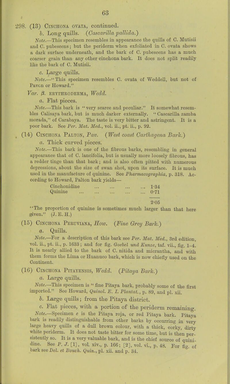 298. (13) Cinchona ovata, continued. h. Long quills. (Cascarilla pallida.^ iJote.—This specimen resembles in appearance the quills of C. Mutisii and C. pubescens; but the periderm when exfoliated in C. ovata shows a dark surface underneath, and the bark of C. pubescens has a much coarser grain than any other cinchona bark. It does not split readily hke the bark of C. Mutisii. c. Large quills. Note.— This specimen resembles C. ovata of Weddell, but not of Pavon or Howard. Yar. jS. EETTHRODERMA, Wedd. a. Flat pieces. Note.—This bark is  very scarce and peculiar. It somewhat resem- bles CaUsaya bark, but is much darker externally.  Cascarilla zamba morada, of Carabaya. The taste is very bitter and astringent. It is a poor bark. See Per. Mat. Med., vol. ii., pt. ii., p. 92. (14) Cinchona Palton, Pa-y. {West coast Garthagena Baric.) a. Thick curved pieces. Note.—This bark is one of the fibrous barks, resembling in general appearance that of C. lancifoUa, but is usually more loosely fibrous, has a redder tinge than that bark; and is also often pitted with numerous depressions, about the size of swan shot, upon its surface. It is much used in the manufactm-e of quinine. See Pharmacographia, p. 318. Ac- cording to Howard, Palton bai'k yields— Cinchonidine ... ... ... ... 1-34 Quinine 0-71 2-05 The proportion of quinine is sometimes much larger than that here given. (J. E. H.) (15) Cinchona Peruviana, Hoiv. (Fine Grey Barh.) a. Quills. Note.—¥oT a description of this bark see Per. Mat. Med., 3rd edition, vol. ii., pt. ii., p. 1633 ; and for fig. Goebel und Kunze, taf. vii., fig. 1-4, It is nearly allied to the bark of C. nitida and micrantha, and with them forms the Lima or Huanuco bark, which is now chiefiy used on the Continent. (16) Cinchona Pitayensis, Wedd. (Pitaija Barh.) a. Large quills. Note.—This specimen is  fine Pitaya bark, probably some of the first imported. See Howard, Quinol. E. I. Plantat., p. 89, and pi. xii. 6. Large quills; from the Pitaya district. c. Flat pieces, with a portion of the periderm remaining. 2>rote.—Specimen c is the Pitaya roja, or red Pitaya bark. Pitaya bark is readily distinguishable from other barks by occurring in very large heavy quills of a dull brown colour, with a thick, corky, dirty white periderm. It does not taste bitter for some time, but is then per- sistently so. It is a very valuable bark, and is the chief source of quini- dine. See P. J. [1], vol. xiv., p. 166; [2], vol. vi., p. 48. For fig. of bark see Dei. et Bouch. Quin., pi, xii. and p. 34.