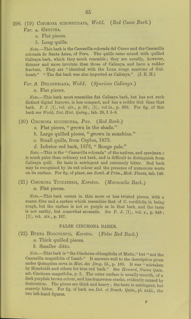 298. (19) Cinchona scrobioulata, Wedd. (Bed Ousco Baric.) Var. a. Genuina. a. Flat pieces. i. Long quills. —This bark is the Cascarilla colorada del Cuzco and the Cascarilla colorada de Santa Anna, of Peru. The quills came mixed with quilled Calisaya bark, which they much resemble ; they are usually, however, thinner and more involute than those of Calisaya, and have a redder fracture. They are  identical with the Loxa rouge marrons of Gui- bourt.  The flat bark was also imported as Calisaya. (J. E. H.) Far. jS. Delondeiana, Wedd. {Spurious Calisaya.) a. Flat pieces. Note.—This bark most resembles flat Cahsaya bark, but has not such distinct digital furrows, is less compact, and has a redder tint than that bark. P. J. [1], vol. xiv., p. 82 ; [1], vol ix., p. 268. For fig. of this bark see Wedd. Nat.Hist. Quinq., tab. 28, f. 5-8. (20) Cinchona succirubra, Pav. (Bed Bark.) a. Flat pieces,  grown in the shade. b. Large quilled pieces,  grown in sunshine. c. Small quills, from Ceylon, 1873. d. Inferior red bark, 1873,  Rouge pale. Note.—This is the  Cascarilla colorada of the natives, and specimen c is much paler than ordinary red bark, and is difficult to distinguish from Calisaya quiU. Its taste is astringent and extremely bitter. Eed bark may be recognised by its red colour and the presence of niunerous warts on its surface. For fig. of plant, see Bentl. & Trim., Med. Plants, tab. 140. (21) Cinchona Tucujensis, Karsten. (Maracaiho Barh.) a. Flat pieces. Note.—This bark occurs in thin more or less twisted pieces, with a coarse fibre and a surface which resembles that of C. cordifoha in being rough, but the surface is not so purple as in that bark, and the taste is not earthy, but somewhat aromatic. See P. J. [IJ, vol. x., p. 348 ; [1], vol. xiv., p. 167. FALSE CINCHONA BARKS. (22) BuENA BoGOTENSis, Karsten. (False Bed Bark.) a. Thick quilled pieces. b. Smaller ditto. 2^ote.—This bark is  the Cinchona oblongifolia of Mutis, but not the Cascarilla magnifolia of Lamb. It answers well to the description given under Quinquina nova in Hist, des Drag, iii., p. 183. It was  mistaken by Humboldt and others for true red bark. See Howard, Nueva Quin. art. Cinchona magnifolia, p. 5. The outer surface is usually smooth, of a dark purplish brown colour, and has transverse cracks, evidently caused by desiccation. The pieces are thick and heavy ; the taste is astringent, but scarcely bitter. For fig. of bark see Del. et Bouch. Quin., pi. xxiii.,' the two left-hand figures. F