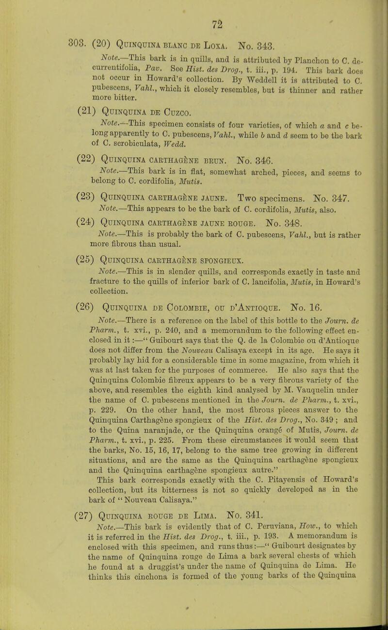 303. (20) Quinquina blanc de Loxa. No. 343. Note.—This bark is in quills, and is attributed by Planchon to C. de- curreutifoUa, Pav. See Hist, des Drog., t. iii., p. 194. This bark does not occur in Howard's collection. By Weddell it is attributed to C. pubescens, Vahl., which it closely resembles, but is thinner and rather more bitter. (21) Quinquina de Cuzco. Note.—Ihia specimen consists of four varieties, of which a and c be- long apparently to C. pubescens, Vahl., while h and d seem to be the bark of C. scrobiculata, Wedd. (22) Quinquina CARTHAGf;NE brun. No. 346. Note.—This bark is in flat, somewhat arched, pieces, and seems to belong to C. cordifolia, Mutis. (23) Quinquina carthag^ine jaune. Two specimens. No. 347. Note.—This appears to be the bark of C. cordifolia, Mutis, also. (24) Quinquina carthag^ine jaune rouge. No. 348. Note.—This is probably the bark of C. pubescens, Vahl., but is rather more fibrous than usual. (25) Quinquina carthagI;ne spongieux. Note.—This is in slender quills, and corresponds exactly in taste and fracture to the quills of inferior bark of C. lancifolia, Mutis, in Howard's collection. (26) Quinquina de Colombie, ou d'Antioque. No. 16. Note.—There is a reference on the label of this bottle to the Joum. de Pharm., t. xvi., p. 240, and a memorandum to the following effect en- closed in it:— Guibourt says that the Q. de la Colombie ou d'Antioque does not differ from the Nouveau Calisaya except in its age. He says it probably lay hid for a considerable time in some magazine, from which it was at last taken for the purposes of commerce. He also says that the Quinquina Colombie fibreux appears to be a very fibrous variety of the above, and resembles the eighth kind analysed by M. Vauquelin under the name of C. pubescens mentioned in the Joum. de Pharm., t. xvi., p. 229. On the other hand, the most fibrous pieces answer to the Quinquina Carthagene spongieux of the Hist, des Drog., No. 349 ; and to the Quina naranjade, or the Quinquina orange of Mutis, Joum. de Pharm., t. xvi., p. 225. From these circumstances it would seem that the barks. No. 15, 16, 17, belong to the same tree growing in different situations, and are the same as the Quinquina carthagene spongieux and the Quinquina carthagene spongieux autre. This bark corresponds exactly with the C. Pitayensis of Howard's collection, but its bitterness is not so quickly developed as in the bark of  Nouveau Calisaya. (27) Quinquina rouge de Lima. No. 341. Note.—This bark is evidently that of C. Peruviana, How., to which it is referred in the Hist, des Drog., t. iii., p. 193. A memorandum is enclosed with this specknen, and runs thus:— Guibourt designates by the name of Quinquina rouge de Lima a bark several chests of which he found at a druggist's under the name of Quinquina de Lima. He thinks this cinchona is formed of the young barks of the Quinquina