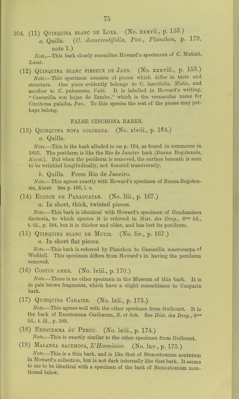 304 (11) Quinquina blanc db Loxa. (Ho. xxxvii., p. 153.) a. Quills. (0. decurrentifoUa, Fav., Flanchon, p. 179, note 1.) j^ote.—This tark closely resembles Howard's specimens of C. Mutisii, Lamb. (12) Quinquina blanc fibbbux de Jaen. (No. xxxviii., p. 153.) Note—This specimen consists of pieces -wliicli differ in taste and structure. One piece evidently belongs to C. lancifoUa, Mictis, and another to 0. pubescens, Vahl. It is labelled in Howard's writing,  Cascarilla con hojas de Zambo, which is the vernacular name for Cinchona palalba, Pav. To this species the rest of the pieces may per- haps belong. FALSE CINCHONA BARKS. (13) Quinquina nova coloeada. (No. xlviii., p. 164.) a. Quills. Note.—This is the bark alluded to on p. 164, as found in commerce in 1825. The periderm is like the Bio de Janeiro baa-k (Buena Bogotensis, Karst.). But when the periderm is removed, the surface beneath is seen to be wrinkled longitudinally, not fissured transversely. i. Quills. From Rio de Janeiro. Note.—This agrees exactly with Howard's specimen of Buena Bogoten- sis, Karst. See p. 166,1. o. (14) EcoRCE DE Paeaguatan. (No. liii., p. 167.) a. In short, thick, tvpisted pieces. Note.—This bark is identical with Howard's specimen of Condaminea tinctoria, to which species it is referred in Hist, des Drog., 6™® 6d., t. iii., p. 184, but it is thicker and older, and has lost its periderm. (15) Quinquina blanc de Mutis. (No. liv., p. 167.) a. In short flat pieces. Note.—This bark is referred by Planchon to Cascarilla macrocarpa of Weddell. This specimen differs from Howard's in having the periderm removed. (16) CosTus AMBR. (No. Iviii., p. 170.) Note.—There is no other specimen in the Museum of this bark. It is in pale brown fragments, which have a slight resemblance to Cusparia bark. (17) Quinquina Caraibb. (No. Ixii., p. 173.) Note.—This agrees well with the other specimen from Guibourt. It is the bark of Exostemma Caribaeum, R. et Sch. See Hist, des Drag., e'^ 6d., t. iii., p. 189. (18) Exostemma du Peeou. (No. Ixiii., p. 174.) Note.—This is exactly similar to the other specimen from Guibourt. (19) Malanea eacemosa, FEerminier. (No. Ixv., p. 175.) iV^oie.—This is a thin bark, and is like that of Stenostomum acutatum in Howard's collection, but is not dark internally like that bark. It seems to me to be identical with a specimen of the bark of Stenostomum men- tioned below.
