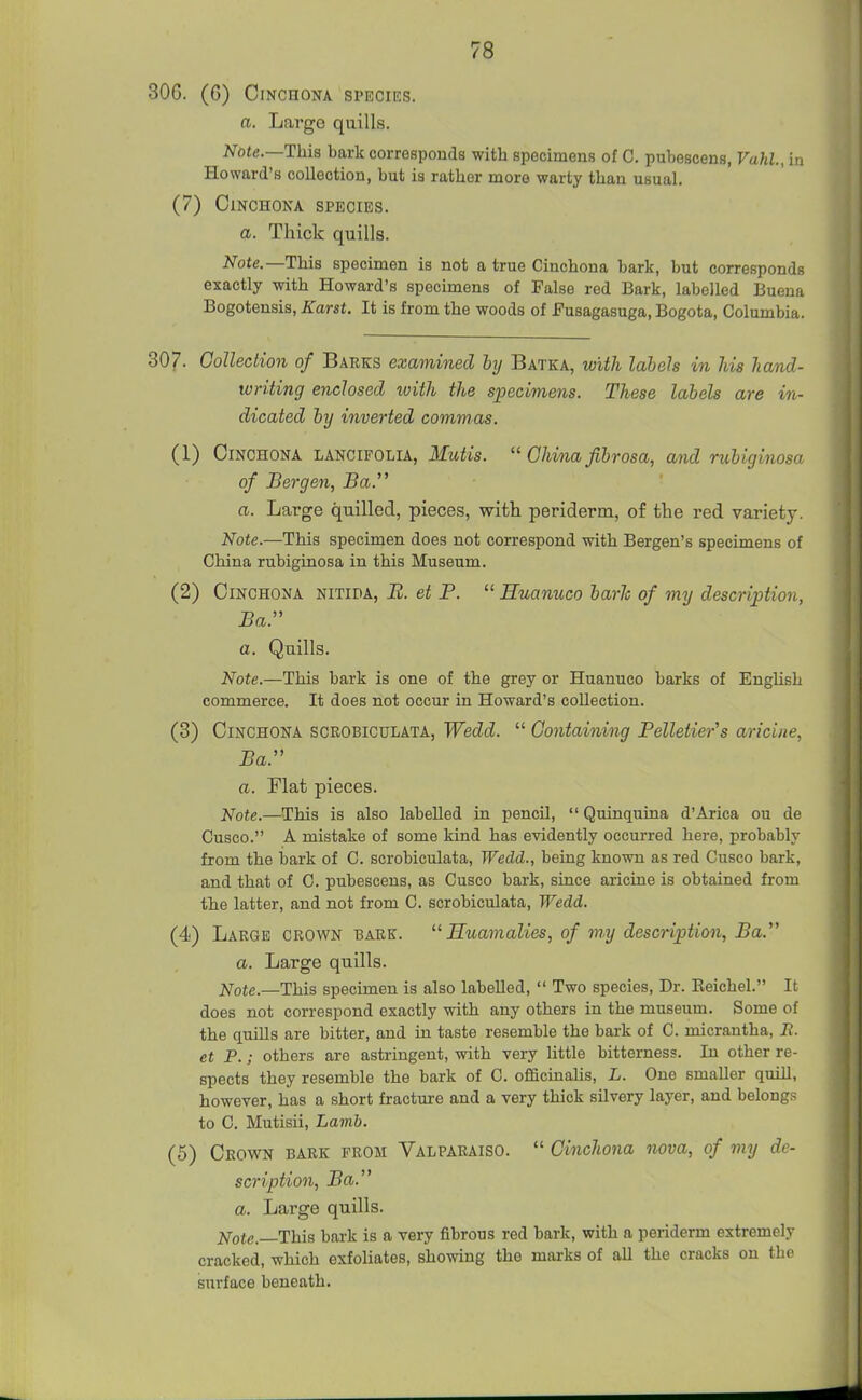 30G. (6) Cinchona species. a. Largo quills. Note.—This bark corresponds with specimens of C. pubescens, Vahl, in Howard's collection, but is rather more warty than usual. (7) Cinchona species. a. Thick quills. Note.—Tina specimen is not a true Cinchona bark, but corresponds exactly with Howard's specimens of False red Bark, labelled Bueua Bogotensis, Karst. It is from the woods of Eusagasuga, Bogota, Columbia. 307. Collection of Barks examined by Batka, with labels in his hand- writing enclosed ivith the specimens. These labels are in- dicated by inverted commas. (1) Cinchona lancifolia, Mutis.  China fibrosa, and rubiginosa of Bergen, Ba. a. Large quilled, pieces, with periderm, of the red variety. Note.—This specimen does not correspond with Bergen's specimens of China rubiginosa in this Museum. (2) Cinchona nitida, E. et P.  Huanuco baric of my description, Bar a. Quills. Note.—This bark is one of the grey or Huanuco barks of EngUsh commerce. It does not occur in Howard's collection. (3) Cinchona scrobiculata, Wedd.  Containing Pelletier's aricine, Ba. a. riat pieces. Note.—This is also labelled in. pencil,  Quinquina d'Arica ou de Cusco. A mistake of some kind has evidently occurred here, probably from the bark of C. scrobiculata, Wedd., being known as red Cusco bark, and that of C. pubescens, as Cusco bark, since aricine is obtained from the latter, and not from C. scrobiculata, Wedd. (4) Large crown bark.  Huamalies, of my description, Ba. a. Large quills. Note.—This specimen is also labelled,  Two species. Dr. Eeichel. It does not correspond exactly with any others in the museum. Some of the quills are bitter, and in taste resemble the bark of C. micrantha, B. et P.; others are astringent, with very little bitterness. In other re- spects they resemble the bark of C. officmaHs, L. One smaller quill, however, has a short fracture and a very thick silvery layer, and belongs to C. Mutisii, Lamb. (5) Crown bark from Valparaiso.  Cinchona nova, of my de- scription, Ba. a. Large quills. Note.—This bark is a very fibrous red bark, with a periderm extremely cracked, which exfoliates, showing the marks of all the cracks on the surface beneath.